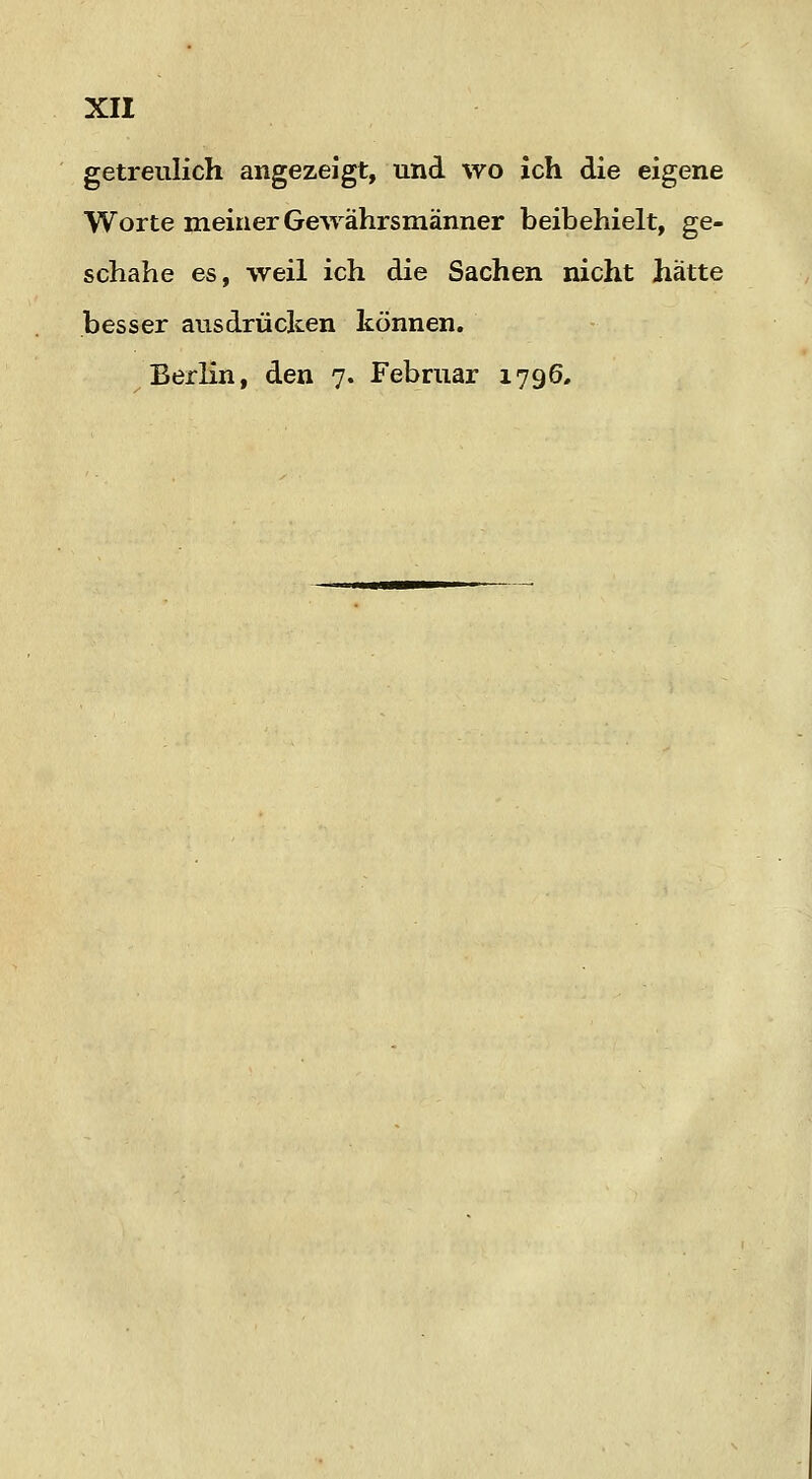 getreulich angezeigt, und wo ich die eigene Worte meiner Gewährsmänner beibehielt, ge- schähe es, weil ich die Sachen nicht hätte besser ausdrücken können. Berlin, den 7. Februar 1796,