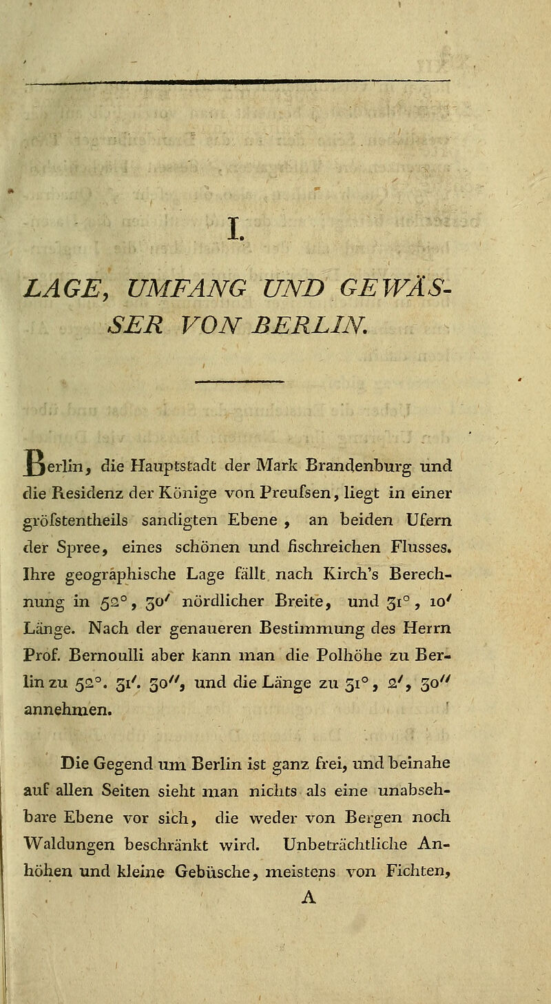 LAGE, UMFANG UND GEWÄS- SER VON BERLIN J3erlm, die Hauptstadt der Mark Brandenburg lind die Residenz der Könige von Preufsen, liegt in einer gröfstentlieils sandigten Ebene , an beiden Ufern der Spree, eines schönen und fischreichen Fhisses. Ihre geographische Lage fällt nach Kirch's Berech- nung in 52°, 50' nördlicher Breite, und 31°, 10' Länge. Nach der genaueren Bestimmung des Herrn Prof. Bernoulli aber kann man die Polhöhe zu Ber- lin zu 52='. 31'. 30'', und die Länge zu 51°, 2/, 30 annehmen. Die Gegend um Berlin ist ganz frei, und beinahe auf allen Seiten sieht man nichts als eine unabseh- bare Ebene vor sich, die weder von Bergen noch Waldungen beschränkt wird. Unbeträchtliche An- höhen und kleine Gebüsche, meistens von Fichten, A