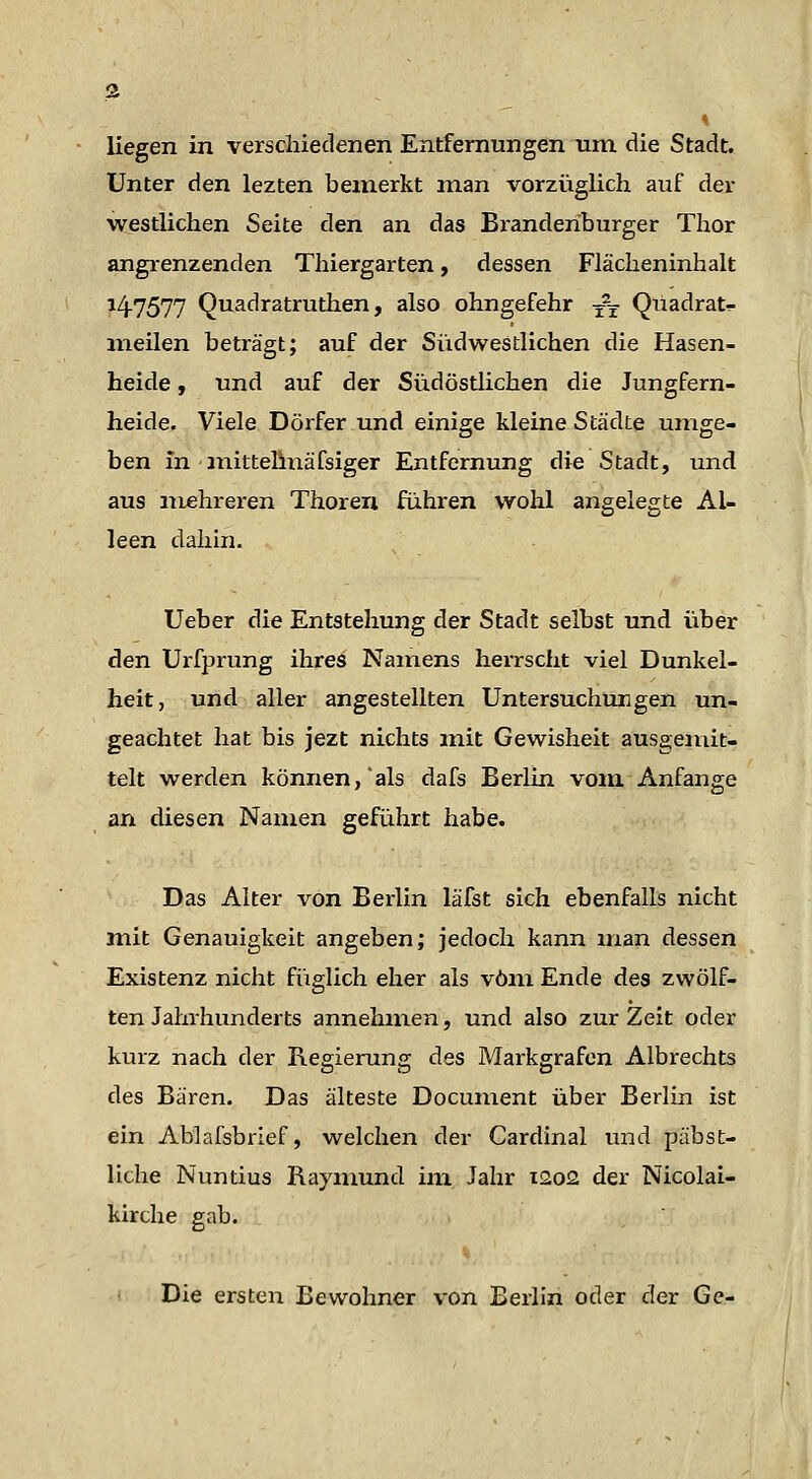 liegen in verschiedenen Entfernungen um die Stadt. Unter den lezten bemerkt man vorzüglich auf der westlichen Seite den an das Bz^anderiburger Thor angrenzenden Thiergarten, dessen Flächeninhalt 14.7577 Quadratruthen, also ohngefehr y^t Qüadrat- meilen beträgt; auf der Südwestlichen die Hasen- heide ) und auf der Südöstlichen die Jungfern- heide. Viele Dörfer und einige kleine Städte umge- ben in inittelinäfsiger Entfernung die Stadt, und aus mehreren Thoreii führen wohl angelegte Al- leen dahin. Ueber die Entstehung der Stadt selbst und über den Urfprung ihres Namens herrscht viel Dunkel- heit, und aller angestellten Untersuchungen un- geachtet hat bis jezt nichts mit Gewisheit ausgemit- telt werden können,'als dafs Berlin vom. Anfange an diesen Namen geführt habe. Das Alter von Berlin läfst sich ebenfalls nicht mit Genauigkeit angeben; jedoch kann man dessen Existenz nicht füglich eher als vom Ende des zwölf- ten Jahrhunderts annehmen, und also zur Zeit oder kurz nach der R.e£;ierun2; des Markgrafen Albrechts des Bären. Das älteste Document über Berlin ist ein Ablafsbrief, welchen der Cardinal und päbst- liche Nuntius Raymund im Jahr 1202 der Nicolai- kirche gab. < Die ersten Bewohner von Berlin oder der Ge-