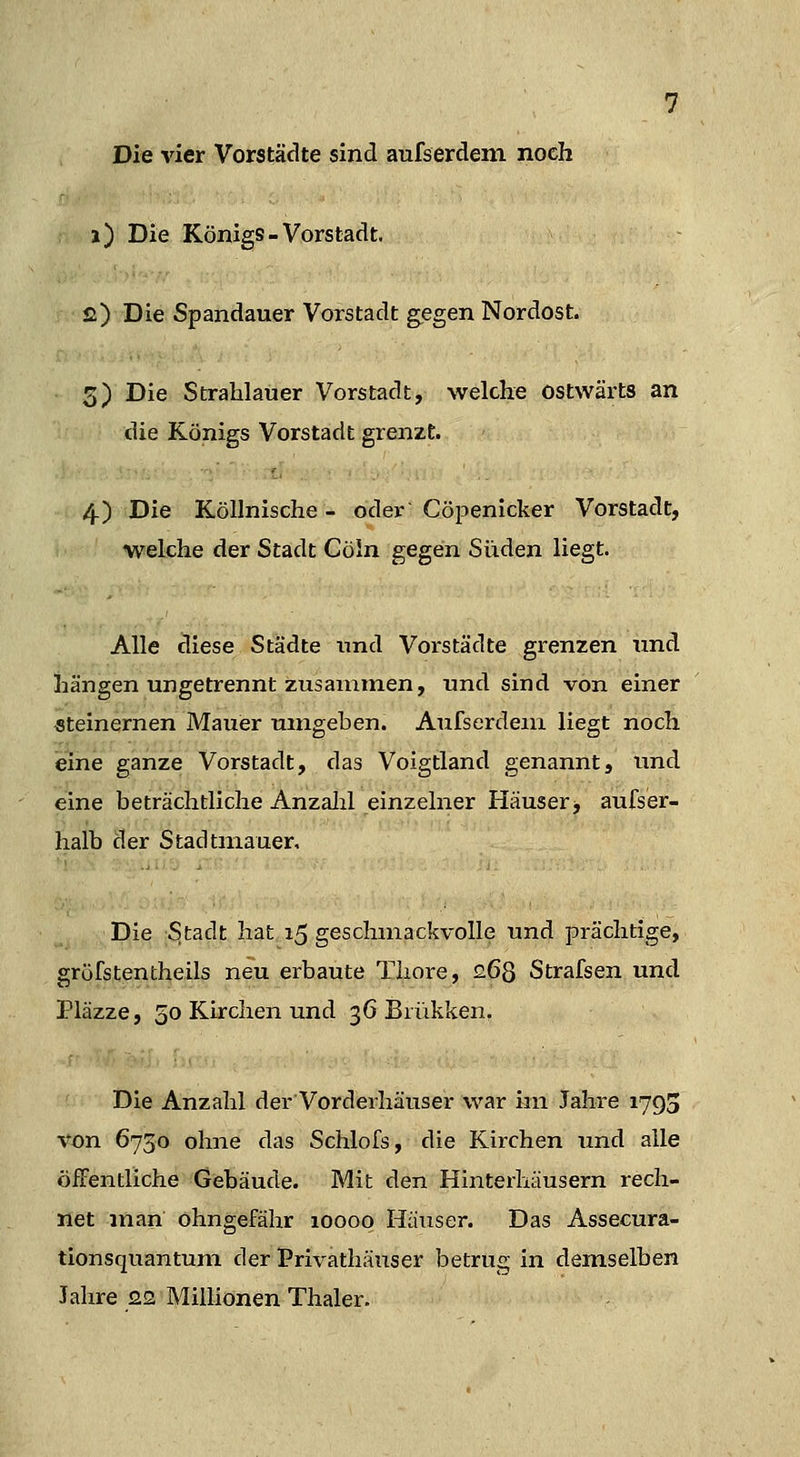 Die vier Vorstädte sind aufserdem noch i) Die Königs-Vorstadt. £) Die Spandauer Vorstadt gegen Nordost. 3) Die Strahlauer Vorstadt, welche ostwärts an die Königs Vorstadt grenzt. . 4) Die Köllnische - oder Cöpenicker Vorstadt, welche der Stadt Cöin gegen Süden liegt. Alle diese Städte und Voi'städte grenzen und hängen ungetrennt zusammen, und sind von einer «teinernen Mauer umgeben. Aufserdeiri liegt noch eine ganze Vorstadt, das Voigtland genannt, und eine beträchtliche Anzalil einzelner Häuser^ aufser- halb der Stadtmauer, Die Stadt hat 15 geschmackvolle und prächtige, gröfstentheils neu erbaute Tliore, £68 Strafsen und Pläzze, 50 Kirchen und 36 Brükken. Die Anzahl der Vorderhäuser war im Jahre 1793 von 6730 ohne das Schlofs, die Kirchen und alle öiTentliche Gebäude. Mit den Hinterhäusern rech- net man Ohngefähr 10000 Häuser. Das Assecura- tionsquantuni der Priväthäuser betrug in demselben Jahre 22 Millionen Thaler.