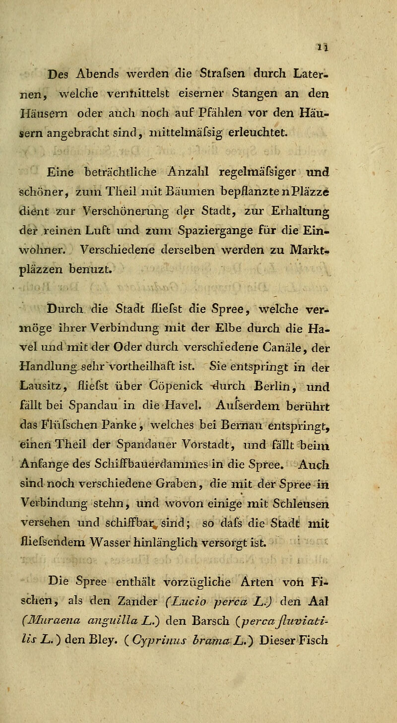 Des Abends werden die Strafsen durch Later- nen, welche ventiittelst eiserner Stangen an den Häusern oder aucli noch auf Pfählen vor den Häu- sern angebracht sind, niittelmäfsig erleuchtet. Eine beträchtliche Anzahl regelmäfsiger und schöner, zum Theil mit Bäumen bepflanzte nPläzzÄ dient zur Verschönerung der Stadt, zur Erhaltung der reinen Luft vuid zum Spaziergange für die Ein- wolmer. Verschiedene derselben werden zu Markt« pläzzen benuzt. Öurch die Stadt fLiefst die Spree, welche ver- möge ihrer Verbindung mit der Elbe durch die Ha- vel und mit<ler Oder durch verschiedene Canäle, der Handlung,«ehr vortheilhaft ist. Sie entspringt in der Lausitz, fliefst über Cöpenick -durch Berlin, und fällt bei Spandau in die Havel. Aufserdem berührt das Flüfschen Panke, welches bei Bernau entspringt, einen Theil der Spandauer Vorstadt, und fällt beim Anfange des SchifiFbauerdammes in die Spree. Auch sind noch verschiedene Graben, die mit der Spree in Verbindung stehn, und wovon einigemit Schleusen versehen und schiiFbai;,sind; so dafs dieStadd mit fliefsendem Wasser hinlänglich versorgt ist. Die Spree enthält vorzügliche Arten voh Fi- schen, als den Zander (Lucio perca L.) den Aal (Muraena anguilla L.) den Barsch (percaßuviati- lis L.) den Bley. {Cyprinus hrama L.) Dieser Fisch