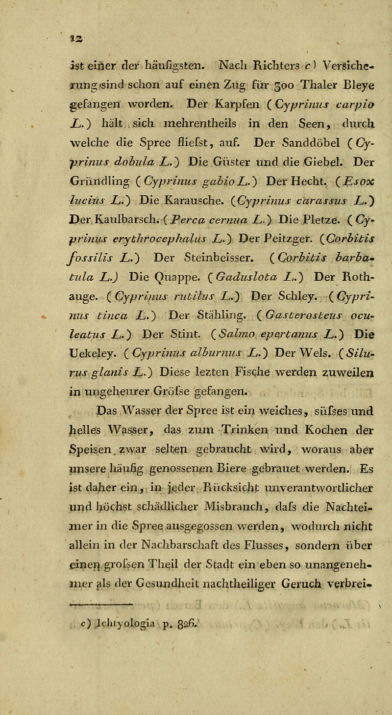 ist einer der häufigsten. Nach Ricliters c) VerSiche- rungjsind schon auf einen Ziig fiir 500 Thaler Bleye gefangen worden. Der Karpfen (Cypriiius carpio X.) hält sich mehrentheils in den Seen, diirch. welche die Spree fliefst, auf. Der Sanddöbel ( Cy- •prinus dobula L.) Die Güster und die Giebel. Der GründVmg (^Cyprinus gabioL.) Der Hecht. (£sox lueiüs L.) Die Karausche. (^Cyprinus carassus L.) Der Kaulbarsch. ( Perca cerniia L.) Die Pletze. ( Cy- -priniis erythrocepkalus Z-) Der Peitzger. {Corhibis fossilis L.') Der Steinbeisser, (_Qorbit;is barbl^* tiila L.) Die Quappe. ^Gadiislota Z») Der Roth- auge. (^Gyprifius riibUus LJ) Der Schley. (Gy/;//- inis binca X.) Der Stähling. X^Gasberosbeus ocu- leabus L.) Der Stint. (^Salmo eperbaniis L.') Die Uekeley. (^Cypriniis alburims L.) Der Wels. (^Silu- rus glanis L.) Diese lezten Fische werden zuweilen in ungeheurer Gröfse gefangen. Das Wasser der Spree ist ein weiches, siifses und Jielles Wasjser, das zum Trinken und Kochen der Speisen, zwar selten gebraucht wird, woraus aber unsere häußg genossenien Biere gebrauet werden. Es ist daher ein, in jeder Rücksicht unverantwortlicher und höchst schädlicher Misbrauch, dafs die Nachtei- jiier in die Spree ausgegossen werden, wodurch nicht allein in der Nachbarschaft des Flusses, sondern über eineij grofsen Th^il der Stadt ein eben so unangeneh- mer jls der Gesundheit nachtheiliger Geruch verbrei- c) .Idiiyologla p. 826.