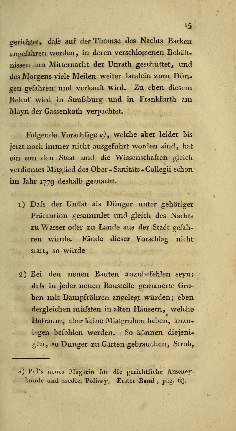 gerichtet, dafs auf der Themse des Nachts Barken angefahren werden, in deren verschlossenen Behält- nissen um Mitternacht der Unrath geschüttet, und des Morgens viele Meilen weiter landein zimi Dün- gen gefahren' und verkauft wird. Zu eben diesem Behuf wird in Strafsburg und in Frankfurth aixi Mayn der (jassenkoth verpachtet» Folgende Vorschläge e), welche aber leider bis jetzt noch immer nicht ausgeführt worden sind, hat ein um den Staat und die Wissenschaften gleich verdientes Mitglied des Ober-Sanitäts-Collegii schon im Jahr 1779 deshalb gemacht. 1) Dafs der Unflat als Dünger unter gehöriger Präcaution gesammlet und gleich des Nachts zu Wasser oder zu Lande aus der Stadt gefah- ren würde. Fände dieser Vorschlag nicht statt, so würde 2) Bei den neuen Bauten anzubefehlen seyn: dafs in jeder neuen Baustelle gemauerte Gru- ben mit Dampfröhren angelegt würden; eben dergleichen müfsten in alten Häusern, welche Hofraum, aber keine Mistgruben haben, anzu- legen befohlen werden. So können diejeni- gen, so Dünger zu Gärten gebrauchen, Stroh, e) Pyl's neues Magazin für die gericlitliclie Atzeney- kuutle und medic, Polic'ey, Erster Ean'd , pag. 63.