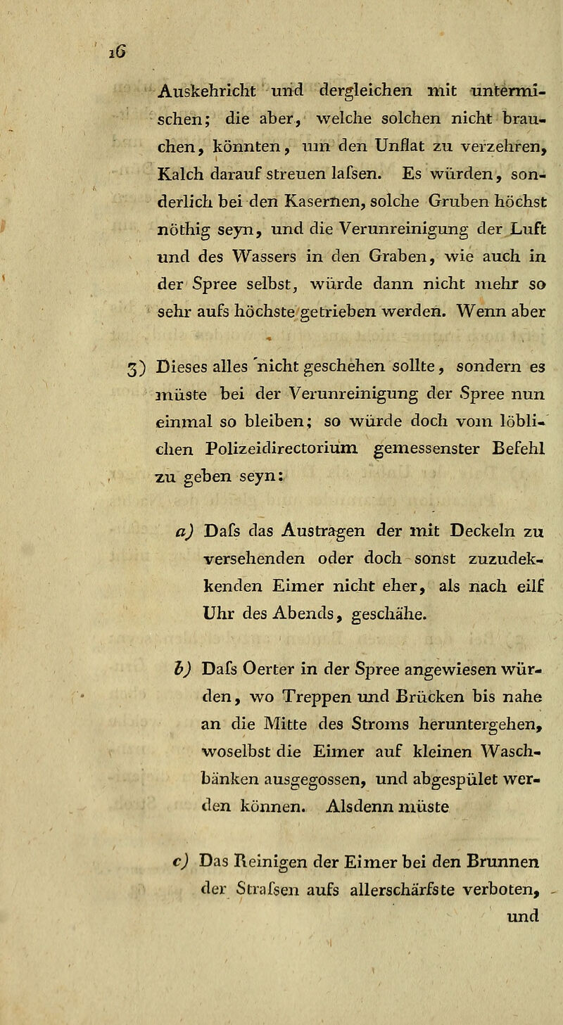 lÖ Auskehriclit und dergleichen mit untenni- schen; die aber, welche solchen nicht brau- chen, könnten, um den Unflat zu verzehren, Kalch darauf streuen lafsen. Es würden, son- derlich bei den Kasernen, solche Gruben höchst nöthig seyn, und die Verunreinigung der Luft und des Wassers in den Graben, wie auch in der Spree selbst, würde dann nicht mehr so sehr aufs höchste getrieben werden. Wenn aber 3) Dieses alles nicht geschehen sollte, sondern es müste bei der Verunreinigung der Spree nun einmal so bleiben; so würde doch vom löbli-' chen Polizeidirectoriüm gemessenster Befehl zu geben seyn:, a) Dafs das Austragen der mit Deckeln zu versehenden oder doch sonst zuzudek- kenden Eimer nicht eher, als nach eilf Uhr des Abends, geschähe. i) Dafs Oerter in der Spree angewiesen wür- den, wo Treppen und Brücken bis nahe an die Mitte des Stroms heruntergehen, woselbst die Eimer auf kleinen Wasch- bänken ausgegossen, und abgespület wer- den können. Alsdenn müste c) Das Reinigen der Eimer bei den Brunnen der Strafsen aufs allerschärfste verboten, und