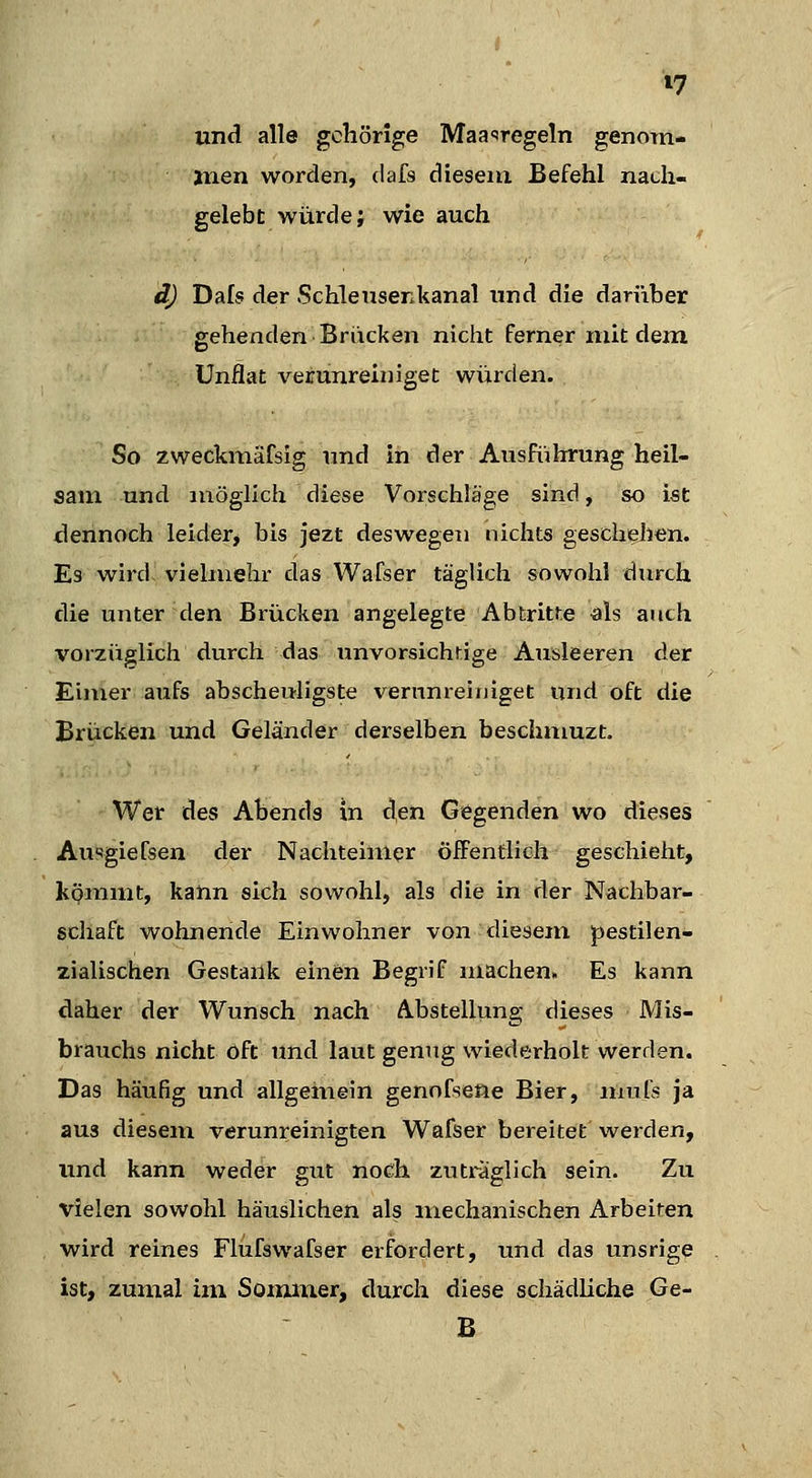 und alle gehörige MaaTegeln genom- tuen worden, dafs dieseiix Befehl nach- gelebt würde; wie auch d) Dafs der Schlensenkanal und die darüber gehenden Bracken nicht Ferner mit dem Unflat verunreiniget würden. So zweckinäfsig und in der AusfüIrrung heil- sam und möglich diese Vorschläge sind, so ist dennoch leider, bis jezt deswegen nichts gescheji^n. Es wird vielmehr das Wafser täglich sowohl durch die unter den Brücken angelegte Abtritte als auch vorzüglich durch das unvorsichtige Ausleeren der Eimer aufs abscheuligste verunreiniget und oft die Brücken und Geländer derselben beschmuzt. Wer des Abends in <l,en Gegenden wo dieses Ausgiefsen der Nachteimer öiFentlich geschieht, kömmt, kann sich sowohl, als die in der Nachbar- schaft wohnende Einwohner von diesem pestilen- zialischen Gestank einen Begrif machen» Es kann daher der Wunsch nach Abstellung dieses Mis- brauchs nicht oft und laut genug wiederholt werden. Das häufig und allgemein genofsene Bier, mufs ja aus diesem verunreinigten Wafser bereitet werden, und kann weder gut noch zuträglich sein. Zu vielen sowohl häuslichen als mechanischen Arbeiten wird reines Flufswafser erfordert, und das unsrige ist, zumal im Sommer, durch diese schädliche Ge- B