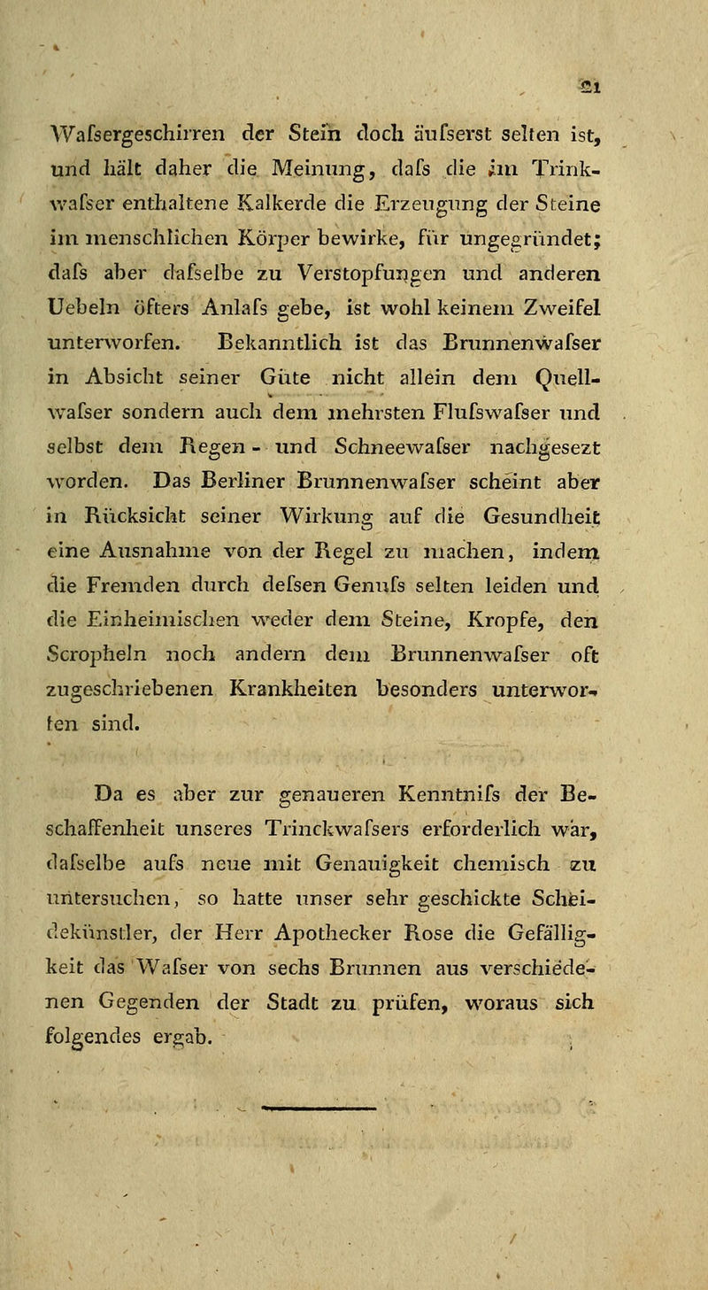 -21 Wafsergeschiiren der Stein doch äufserst selten ist, und hält daher die Meinung, dafs die im Trink- wafser entlualtene Kalkerde die Erzeugung der Steine iin menschlichen Körper bewirke, fiir ungegründet; dafs aber dcifselbe zu Verstopfungen und anderen Uebeln öfters Anlafs gebe, ist wohl keinem Zweifel unterworfen. Bekanntlich ist das Brunnenwafser in Absicht seiner Giite nicht allein dem Quell- wafser sondern auch dem mehrsten Flufswafser und selbst dem Regen - und Schneewafser nachgesezt worden. Das Berliner Brunnenwafser scheint aber in Rücksicht seiner Wirkung auf die Gesundheit eine Ausnahme von der Regel zu machen, indern clie Fremden durch defsen Genufs selten leiden und die Einheimischen weder dem Steine, Kröpfe, den Scropheln noch andei'n dem Brunnenwafser oft zugeschriebenen Krankheiten besonders unterwor«. ten sind. Da es aber zur genaueren Kenntnifs der Be- schaffenheit unseres Trinckwafsers erforderlich war, dafselbe aufs neue mit Genauigkeit chemisch zu untersuchen, so hatte unser sehr geschickte Schfei- clekimstler, der Herr Apothecker Rose die Gefällig- keit das Wafser von sechs Brunnen aus verschiede- nen Gegenden der Stadt zu prüfen, woraus sich folgendes ergab. ,