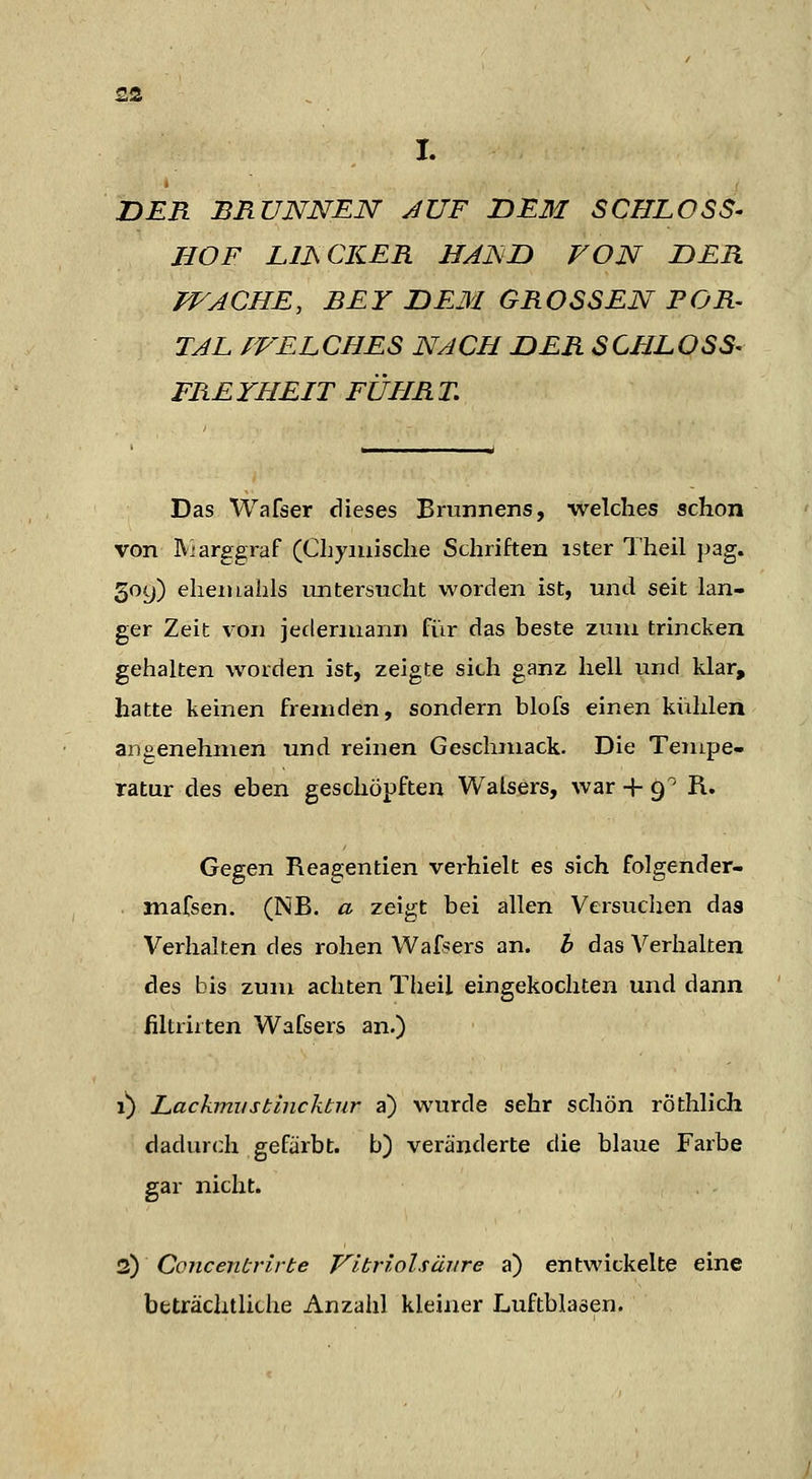 I. DER BnUNNEN AUF JDE3I SCHLOSS- HOF LIJSCKER HAHn VON DER WACHE, BEY DEM GROSSEN FOR- TAL fVELCHES NACH DER SCHLOSS- FREYHEIT FÜHRT. Das Wafser dieses Brunnens, welches schon von MarggraF (CLyiiüsche Schriften ister T'heil })ag. 309) eheiuabls untersucht worden ist, und seit lan- ger Zeit V on jedermann fiir das beste zum trincken gehalten worden ist, zeigte sich ganz hell und klar, hatte keinen fremden, sondern blofs einen kiihlen angenehmen und reinen Geschmack. Die Tempe- ratur des eben geschöpften Walsers, war + ^^ R. Gegen Reagentien verhielt es sich folgender- mafsen. (NB. a zeigt bei allen Veisuchen das Verhalten des rohen Wafsers an. b das Verhalten des bis zum achten Theil eingekochten und dann filtriiten Wafsers an.) 1) Lackmustincktur a) wurde sehr schön röthlich dadurch gefärbt, b) veränderte die blaue Farbe gar nicht. 2) Concentrirbe Vitriolsäiire a) entwickelte eine beträchtliche Anzaiil kleiner Luftblasen.