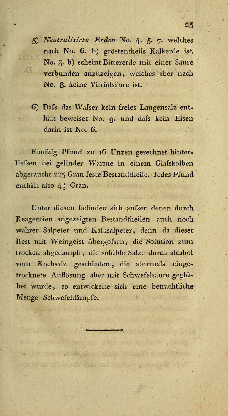 5) Nevtralisirte Erden No. 4- 5« 7- welches nach No. 6. b) gröstentheils Kalkerde ist. No. 5< b) scheint Bittererde mit einer Sänre verbunden anzuzeigen, welches aber nach JNo. 8« keine Vitriolsäure ist. 6) Dafs das Wafser kein freies Laugensalz ent- hält beweiset No. 9, und dafs kein Eisen darin ist No. 6. Fünfzig Pfund zu i(5 Unzen gerechnet hinter- llefsen bei gelinder Wärme in einem Glafskolben abgeraucht 225 Gran feste Bestandtheile. Jedes Pfund enthält also 4^ Gran. Unter diesen befinden sich aufser denen durch Reagentien angezeigten Bestandtheilen auch noch wahrer Salpeter und Kalksalpeter, denn da dieser Rest mit Weingeist übergofsen, die Solution zum trocken abgedampft, die solüble Salze durch alcahol vom Kochsalz geschieden, die abermals einge- trocknete Auflösung aber mit Schwefelsäure geglü- het wurde, so entwickelte sich eine beträchtliche Menge Schwefeldämpfe.