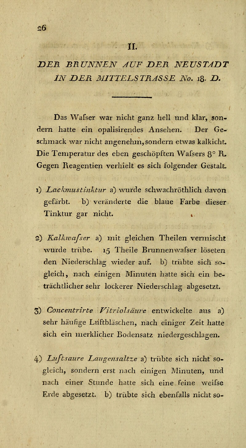 IL DER BRUNNEN AUF DER NEUSTADT IN DER MITTELS TRASSE No. iS- D. Das Wafser war nicht ganz hell und klar, son- dern hatte ein opalisirendes Ansehen. Der Ge- schmack war nicht angenehm,sondern etwas kalkicht. Die Temperatur des eben geschöpften Wafsers 8° R. Gegen Reagentien verhielt es sich folgender GestalL i) Lackmustinktur a) wurde schwachröthlich davon gefärbt. b) veränderte die blaue Farbe dieser Tinktur gar nicht. i 2) Kalkwafser a) mit gleichen Theilen vermischt wurde trübe. 15 Theile Brunnenwafser löseten den Niederschlag wieder auf. b) trübte sich so- gleich, nach einigen Minuten liatte sich ein be- trächtlicher sehr lockerer Niederschlag abgesetzt. 5) Concentrirte Vitriolsäiire entwickelte aus a) sehr häufige Luftbläschen, nach einiger Zeit hatte sich ein merklicher Bodensatz niedergeschlagen. 4) Lvfbsaiire Lmigensalb7.e a) trübte sich nicht so- gleich, sondern erst nach einigen Minuten, und nach einer Stunde hatte sich eine feine weifse Erde abgesetzt, b) trübte sich ebenfalls nicht so-