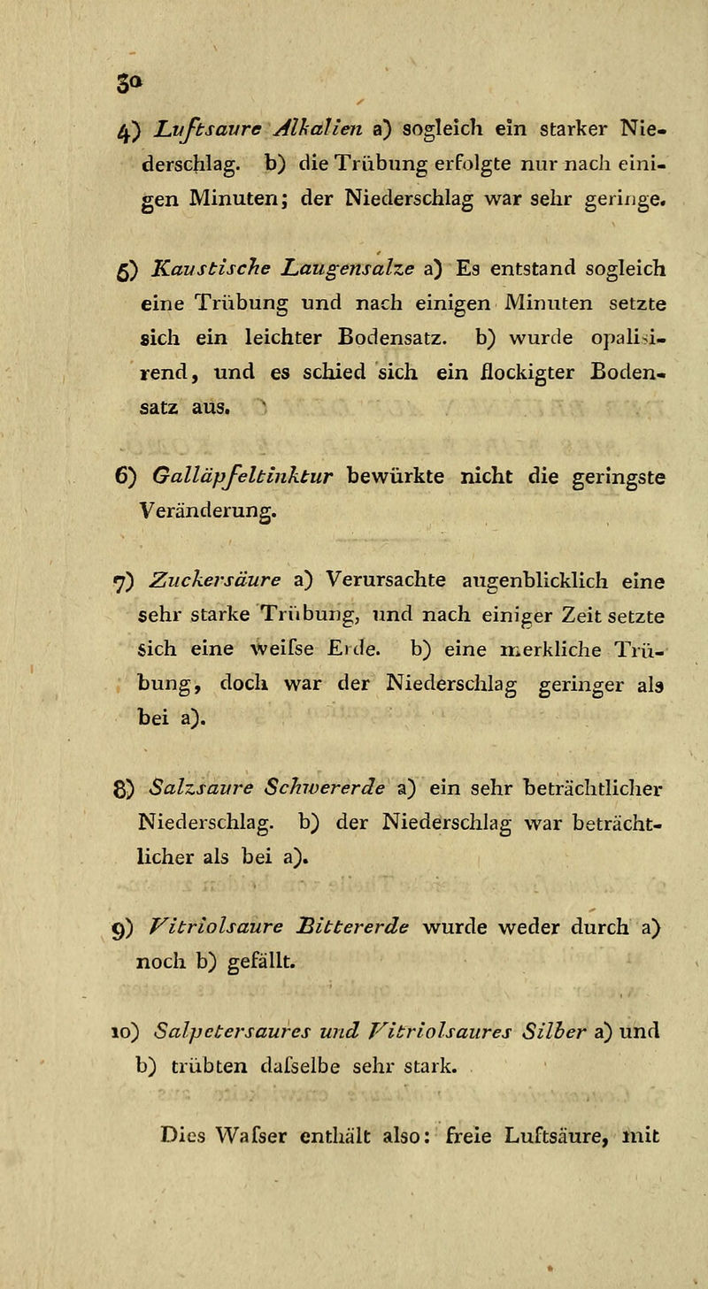 3» 4-) Luftsavre Alhalien a) sogleich ein starker Nie- derschlag, b) die Trübung erfolgte nur nach eini- gen Minuten; der Niederschlag war sehr geringe. 5) Kaustische Laugensalze a) Es entstand sogleich eine Trübung und nach einigen Minuten setzte sich ein leichter Bodensatz, b) wurde opalisi- rend, und es schied sich ein ilockigter Boden- satz aus. ^ 6) Galläpfeltinktur bewürkte nicht die geringste Veränderung. 7) Zuckersäure a) Verursachte augenblicklich eine sehr starke Triibung, und nach einiger Zeit setzte sich eine weifse Eide, b) eine merkliche Trü- bung, doch war der Niederschlag geringer ab bei a). 8) Salzsaure Schwererde a) ein sehr beträchtlicher Niederschlag, b) der Niederschlag war beträcht- licher als bei a). §) Vitriolsaure Eittererde wurde weder durch a) noch b) gefällt. lo) Salpetersaurcs und Vitriolsaures Silber a) und b) trübten dafselbe sehr stark. Dies Wafser enthält also: freie Luftsäure, mit