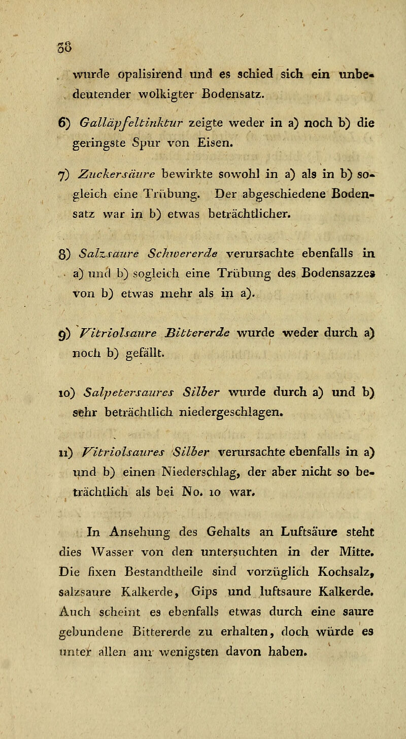 wurde opalisirend und es schied sich ein unbe- deutender wolkigter Bodensatz. 6) Galläpfeltinktur zeigte weder in a) noch b) die geringste Spur von Eisen. 7) Ziickersäure bewirkte sowohl in a) als in b) so- gleich eine Triibung. Der abgeschiedene Boden- Satz war in b) etwas beträchtlicher. 8) Salzsaure Schoererde verursachte ebenfalls in a) und b) sogleich eine Trübung des Bodensazze» von b) etwas mehr als in a). 9) Vitriolsaure Bit her er de wurde weder durch a) noch b) gefällt. 10) Salpetersaures Silber wurde durch a) und b) sehr beträchtlich niedergeschlagen. 11) Vitriolsaures Silber verursachte ebenfalls in a) und b) einen Niederschlag, der aber nicht so be- trächtlich als bei No. lo war. In Ansehung des Gehalts an Luftsäure steht dies Wasser von den untersuchten in der Mitte, Die fixen Bestandtheile sind vorzüglich Kochsalz, salzsaure Kalkerde, Gips und luftsaure Kalkerde, Auch scheint es ebenfalls etwas durch eine saure gebundene Bittererde zu erhalten, doch würde es tniteir allen am wenigsten davon haben.