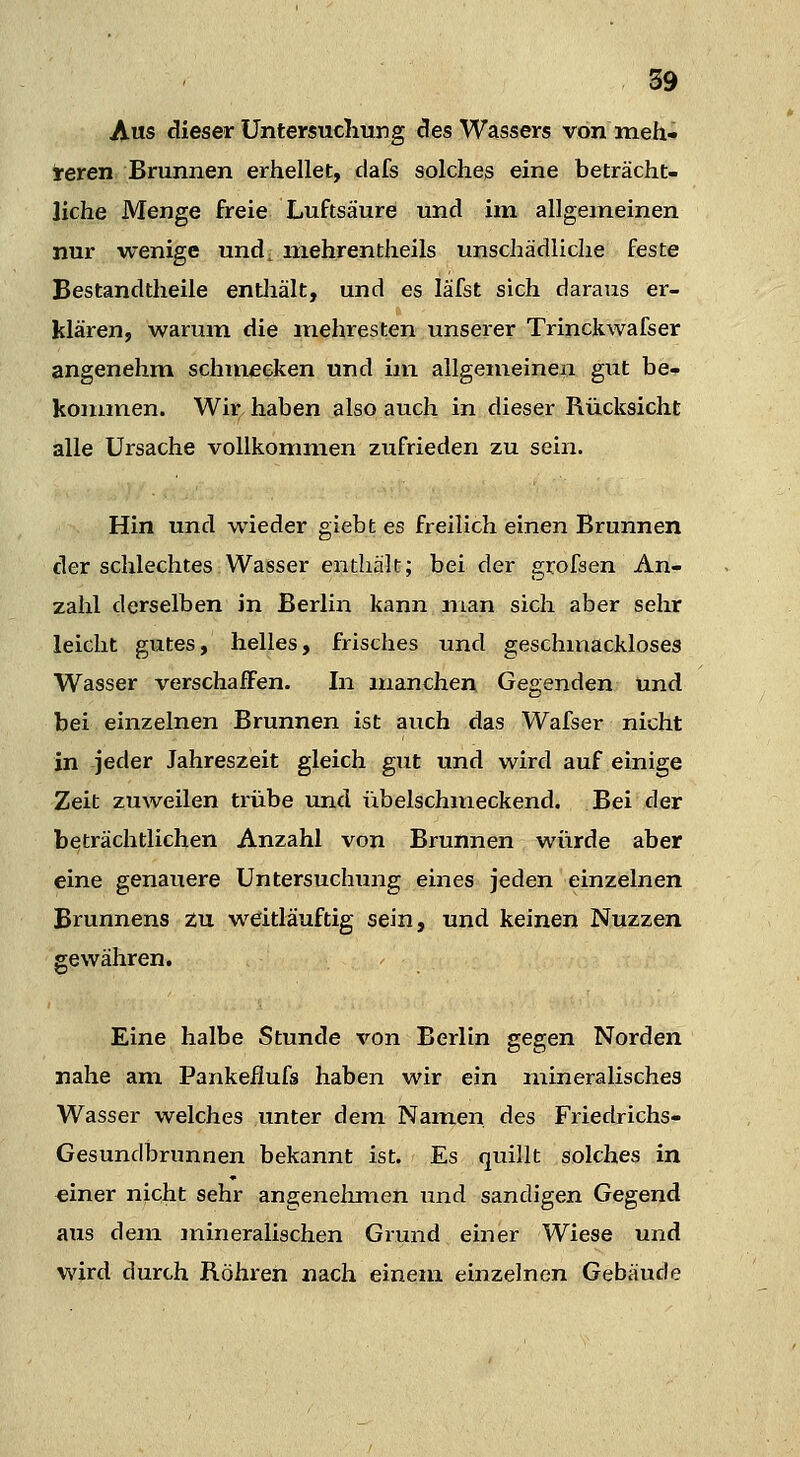 A«s dieser Untersuchung des Wassers von ineh- teren Brunnen erhellet, dafs solches eine beträcht- liche Menge freie Luftsäure und im allgemeinen nur wenige und; mehrentheils unschädliche feste Bestandtheile entliält, und es läfst sich daraus er- klären, warum die mehresten unserer Trinckwafser angenehm schmecken und im allgemeinen gut be- kommen. Wir haben also auch in dieser Rücksicht alle Ursache vollkommen zufrieden zu sein. Hin und wieder giebt es freilich einen Brunnen der schlechtes Wasser enthält; bei der grofsen An- zahl derselben in Berlin kann man sich aber sehr leicht gutes, helles, frisches und geschmackloses Wasser verschaffen. In manchen Gegenden und bei einzelnen Brunnen ist auch das Wafser nicht in jeder Jahreszeit gleich gut und wird auf einige Zeit zuweilen trübe und übelschmeckend. Bei der beträchtlichen Anzahl von Brunnen würde aber eine genauere Untersuchxmg eines jeden einzelnen Brunnens zu weitläuftig sein, und keinen Nuzzen gewähren. Eine halbe Stunde von Berlin gegen Norden nahe am Pankeflufs haben wir ein iiiineralisches Wasser welches unter dem Namen des Friedrichs- Gesundbrunnen bekannt ist. Es quillt solches in einer nicht sehr angenehmen und sandigen Gegend aus dem jnineralischen Grund einer Wiese und wird durch Röhren nach einem einzelnen Gebäude