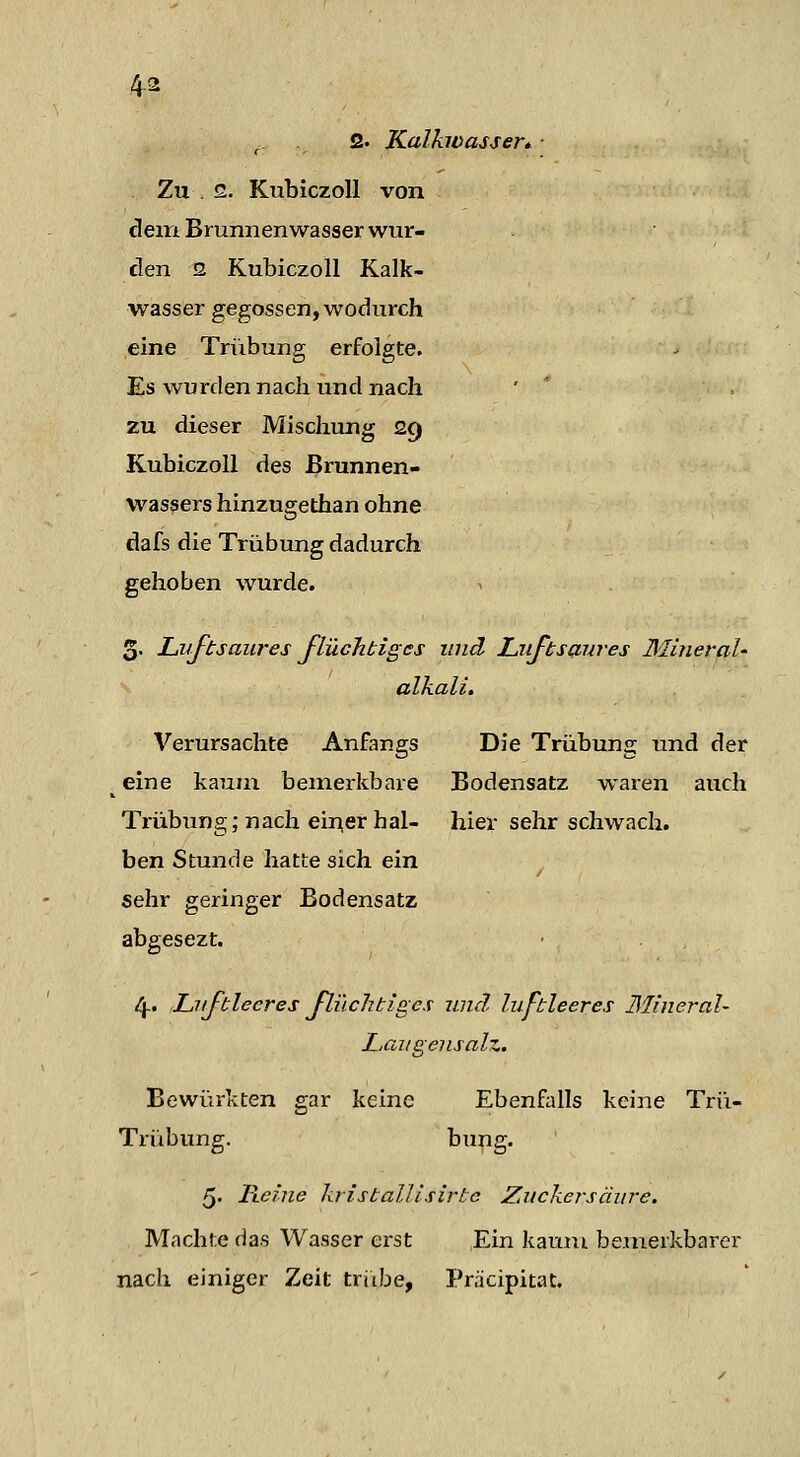 ■. 2. Kalhoasser* ■ Zu . 2. KubiczoU von dem Brunnenwasser wur- den 2 KubiczoU Kalk- wasser gegossen, wodurch eine Trübung erfolgte. Es wurden nach und nach ' ' . zu dieser Mischung 29 KubiczoU des Brunnen- wassers hinzugethan ohne dafs die Trübung dadurch gehoben wurde. 3. J-M^tsaures flüchtiges und Liiftsßures Mineral- alkali, Verursachte Anfangs Die Trübung und der ^ eine kaum bemerkbare Bodensatz waren auch Trübimg; nach einerhal- hier sehr schwach. ben Stunde hatte sich ein sehr geringer Bodensatz abgesezt. ly. Luftleeres flüchtiges und luftleeres Mineral- Lau gens alz. Bewürkten gar keine Ebenfidls keine Trü- Trübung. t)ung. 5. Reine kristallisirtc Zuckersänre. Machte das Wasser erst Ein kaum bemerkbarer nach einiger Zeit triibe, Präcipitat.