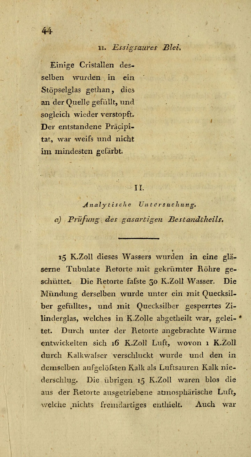 Einige Cristalien des- selben wurden in ein Stöpselglas gethan, dies an der Quellp gefallt, und sogleich wieder verstopft. Der entstandene Präcipi- tat, war weifs und nicht im mindesten gefärbt. IL jinaly tische Un tersuchu ng. a) Trüjung des gasartigen Mesbandtheils, i5 K.Z0II dieses Wassers wurden in eine glä- serne Tubulate Retorte jnit gekrümter Röhre ge- schüttet. Die Retorte fafste 30 K.Z0II Wasser. Die Mündung derselben wurde unter ein mit Quecksil- ber gefülltes, und mit Quecksilber gesperrtes Zi- lindefglas, welches in K.Zolle abgetheilt war, gelei- • tet. Durch unter der Retorte angebrachte Wärme entwickelten sich 16 K.Zoll Luft, wovon 1 K.Zoll durch Kalkwalscr verschluckt wurde und den in demselben aufgeiöfsten Kalk als Luftsauren Kalk nie- derschlug. Die übrigen 15 K.Zoll waren blos die aus der Retorte ausgetriebene atmosphärische Luft, welche ^nichts fremdartiges enthielt. Auch war