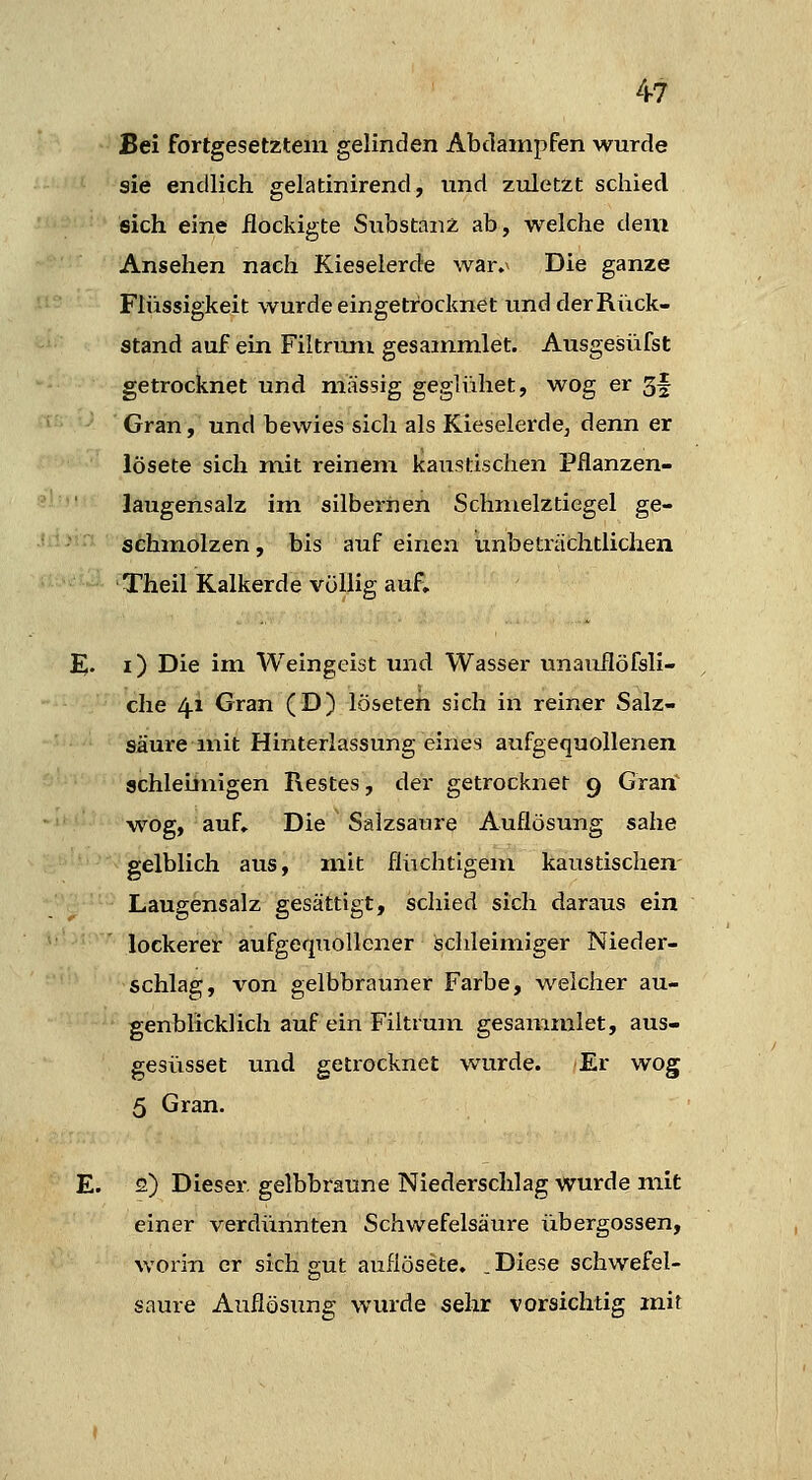 Bei fortgesetztem gelinden Abdampfen wurde sie endlich gelatinirend, und zuletzt schied sich eine ilockigte Substanz ab, welche dem Ansehen nach Kieselerde war.^ Die ganze Flüssigkeit wurde eingetrocknet undderRück- stand auf ein Filtrum gesammlet. Ausgesüfst getrocknet und massig geglühet, wog er 3f Gran, und bewies sich als Kieselerde, denn er lösete sich mit reinem Kaustischen Pflanzen- laugensalz im silbernen Schmelztiegel ge- schmolzen , bis auf einen unbeträchtlichen Theil Kalkerde völlig auf, E. i) Die im Weingeist und Wasser unauflöfsli- che 41 Gran (D) löseteh sich in reiner Salz- säui-eniit Hinterlassungeines aufgequollenen schleiinigen Restes, der getrocknet 9 Grarf wog, auf. Die Salzsaure Auflösung sähe gelblich aus, mit flüchtigem kaustischen- Laugensalz gesättigt, schied sich daraus ein lockerer aufgequollener ischleimiger Nieder- schlag, von gelbbrauner Farbe, welcher au- genblicklich auf ein Filtrum gesammlet, aus- gesüsset und getrocknet wurde. Er wog 5 Gran. E. 2) Dieser, gelbbraune Niederschlag wurde mit einer verdünnten Schwefelsäure übergössen, worin er sich gut auflösete. .Diese schwefel- saure Auflösung wurde sehr vorsichtig mit