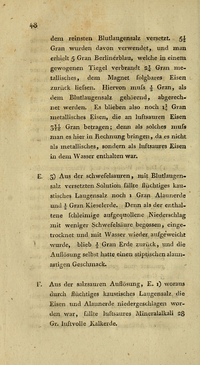 4^, dem reinsten Blutlaugensalz versetzt. 5i Gran wurden davon verwendet, und man erhielt 5 Gran Berlinerblau, welche in einem gewogenen Tiegel verbrandt 2f Gran me- tallisches, dem Magnet folgbares Eisen zurück liefsen. Hiervon mufs -k Gran, als dem Blutlaugensalz gehörend, abgerech- net werden. Es blieben also noch i| Gran metallisches Eisen, die an luftsauren Eisen 3||- Gran betragen; denn als solches mufs man es hier in Rechnung bringen, da es nicht als metallisches, sondern als luftsaures Eisen in dem Wasser enthalten war. E. 5) Aus der schwefelsauren, mit Blutlaugen- salz versetzten Solution fällte flüchtiges kau- stisches Laugensalz noch 1 Gran Alaunerde und i Gran Kieselerde. Denn als der enthal- tene fchleimige aufgequollene Niederschlag mit weniger Schwefelsäure begossen, einge- trocknet und mit Wasser wieder, aufgeweicht ' wurde, blieb -^ Gran Erde zurück, und die Auflösung selbst hatte einen stiptischen alaun- artigen Gesclmiack. F. Aus der salzsauren Auflösung, E. 1) woraus durch flüchtiges kaustisches Laugensalz die Eisen und Alaunerde niedergeschlagen wor- den war, fällte luftsaures Mineralalkali 28 Gr. luftvolle Jvalkerde.