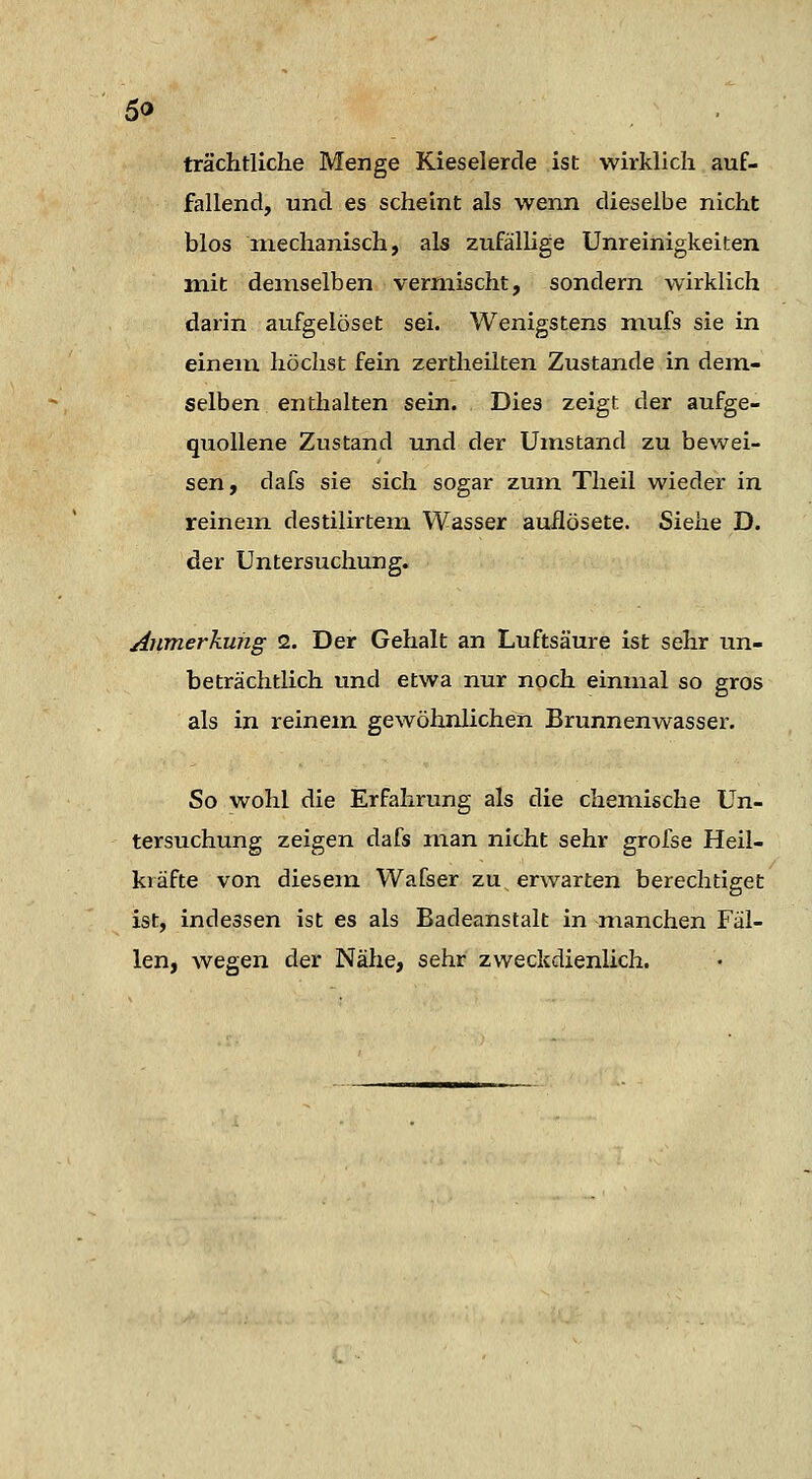 trächtliche Menge Kieselerde ist wirklich auf- fallend, und es scheint als wenn dieselbe nicht blos mechanisch, als zufällige Unreinigkeiten mit demselben vermischt, sondern wirklich darin aufgelöset sei. Wenigstens mufs sie in einen! höchst fein zertheilten Zustande in dem- selben enthalten sein. Dies zeigt der aufge- quollene Zustand und der Umstand zu bewei- sen, dafs sie sich sogar zum Theil wieder in reinem destilirtem Wasser auilösete. Siehe D. der Untersuchung. Anmerkung 2. Der Gehalt an Luftsäure ist sehr un- beträchtlich und etwa nur noch einmal so gros als in reinem gewöhnlichen Brunnenwasser. So wohl die Erfahrung als die chemische Un- tersuchung zeigen dafs man nicht sehr grofse Heil- kräfte von diesem Wafser zu^ erwarten berechtiget ist, indessen ist es als Badeanstalt in nianchen Fäl- len, wegen der Nähe, sehr zweckdienlich.
