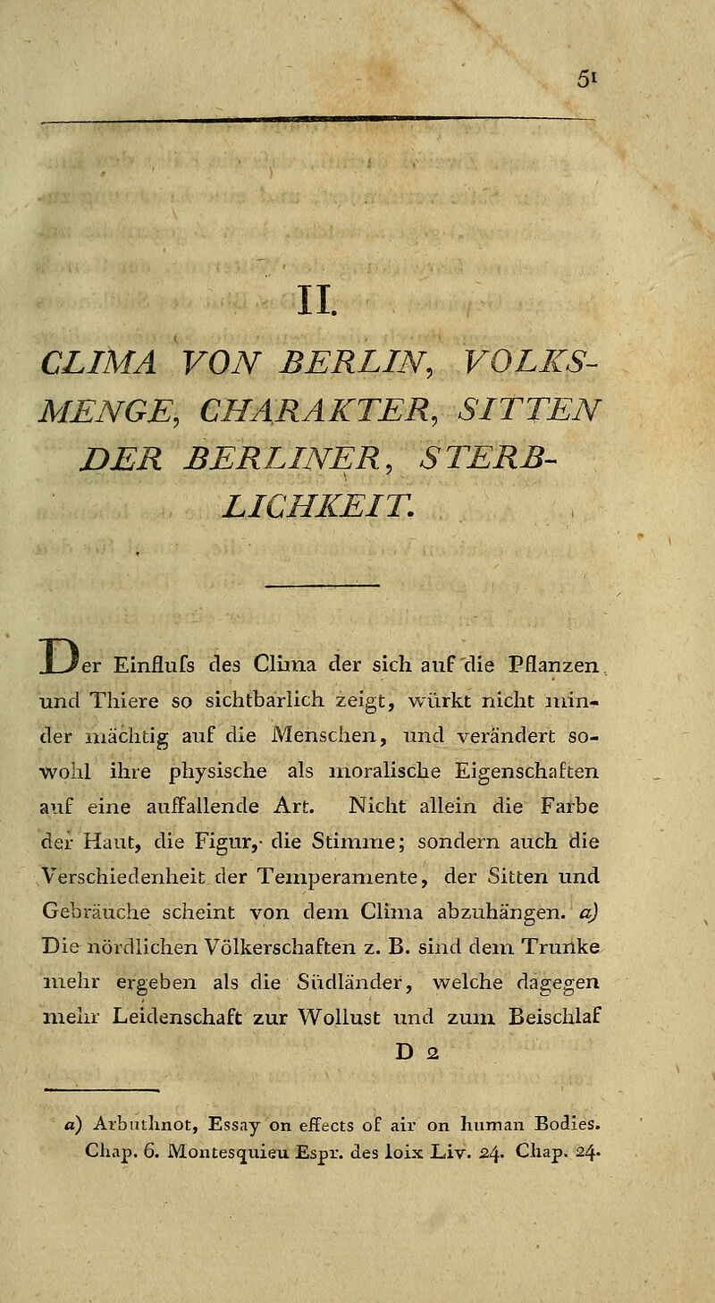 II. CLIMA VON BERLIN, VOLKS- MENGE, CHARAKTER, SITTEN DER BERLINER, STERB-- LIQHKEIT. 'er Einflufs des Cluna der sich auF'die Pflanzen... und Thiere so sichtbarlich zeigt, würkt nicht min- der mächtig auf die Menschen, und verändert so- wohl ihre physische als moralische Eigenschaften auf eine auffallende Art. Nicht allein die Farbe der Haut, die Figur,- die Stimme; sondern auch die Verschiedenheit der Temperamente, der Sitten und Gebräuche scheint von dem Clima abzuhängen, a) Die nördlichen Völkerschaften z. B. sind dem Trurlke mehr ergeben als die Südländer, welche dagegen mehr Leidenschaft zur Wollust und zum Beischlaf D 2 a) Arbudinot, Essay on effects of air on human Bodies. Chap. 6. Montesquieu Espr. des loix Liv. 2^. Cliap. 24-