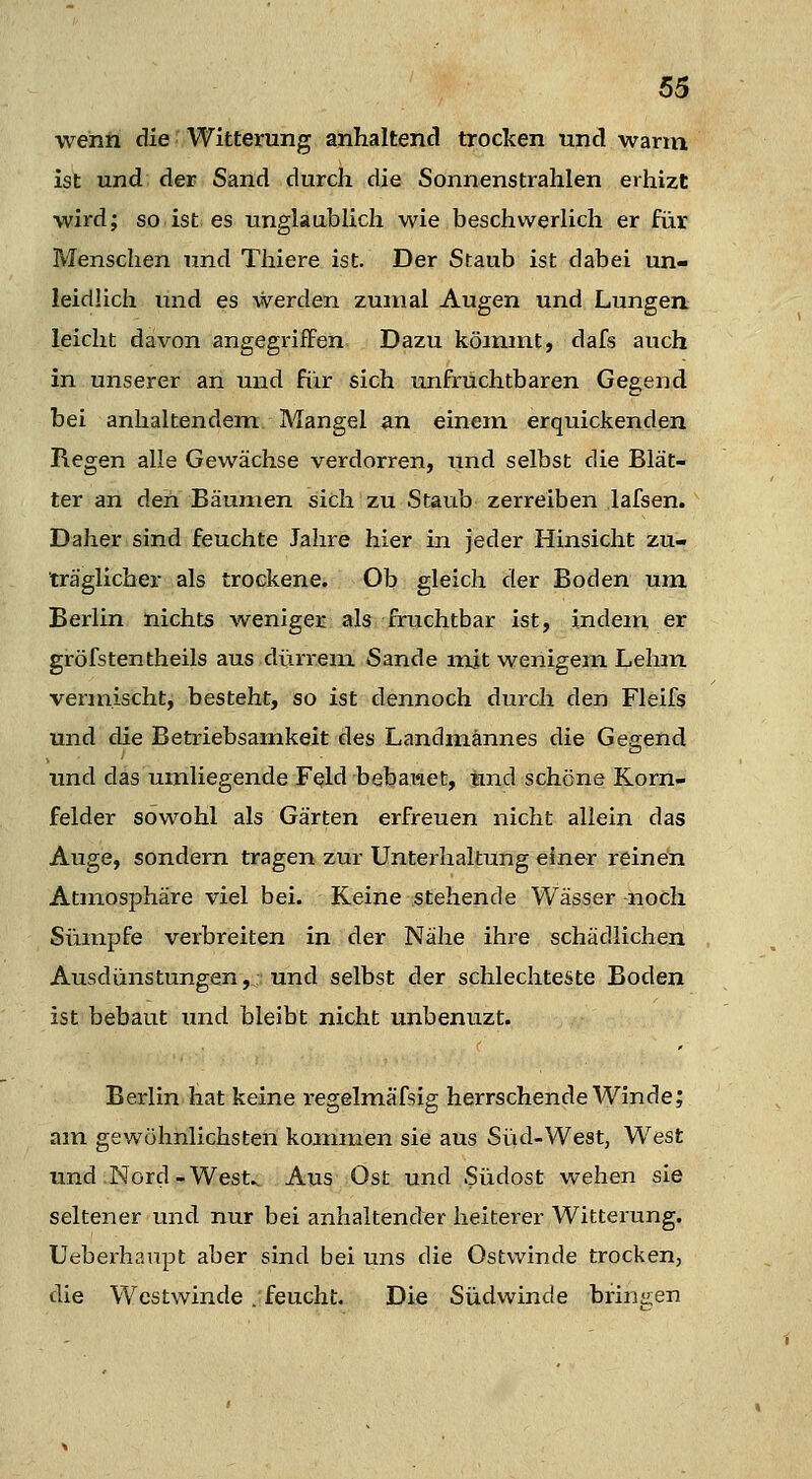 wenh die' Witterung anhaltend trocken und wann ist und der Sand durch die Sonnenstrahlen erhizt wird; so ist es unglaublich wie beschwerlich er für Menschen und Thiere ist. Der Staub ist dabei un- leidlich und es werden zumal Augen und Lungen, leicht davon angegriffen Dazu kömmt, dafs auch in unserer an und fiir sich unfruchtbaren Gegend bei anhaltendem Mangel an einem erquickenden Regen alle Gewächse verdorren, und selbst die Blät- ter an den Bäumen sich zu Staub zerreiben lafsen. Daher sind feuchte Jahre hier in jeder Hinsicht zu- träglicher als trockene. Ob gleich der Boden um Berlin nichts weniger als fruchtbar ist, indem er gröfstentheils aus dürrem Sande indt wenigem Lehm vermischt, besteht, so ist dennoch durch den Fleifs und die Betriebsamkeit des Landmännes die Gegend und das umliegende F^ld bebaraet, bnd schöne Korn- felder sowohl als Gärten erfreuen nicht allein das Auge, sondern tragen zur Unterhaltung einer reinen Atmosphäre viel bei. Keine .stehende Wässer noch Sümpfe verbreiten in der Nähe ihre schädlichen Ausdünstungen, und selbst der schlechteste Boden ist bebaut und bleibt nicht unbenuzt. Berlin hat keine regelmäfsig herrschende Winde; am gewöhnlichsten kommen sie aus Süd-West, West und Nord-West.. Aus Ost und Südost wehen sie seltener und nur bei anhaltender heiterer Witterung. Ueberhanpt aber sind bei uns die Ostwinde trocken, die Westwinde .feucht. Die Südwinde bringen