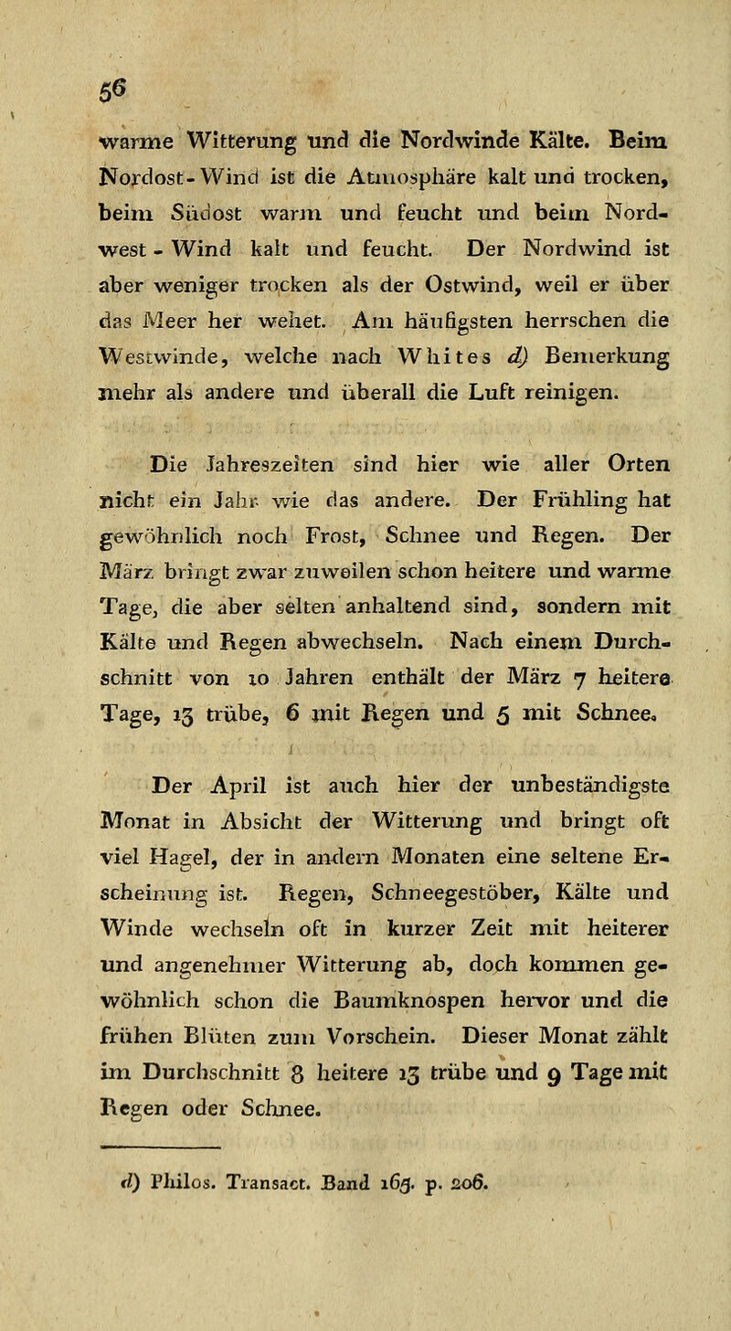 warme Witterung uncl clie Nordwinde Kälte. Beim Nordost-Wind ist die Atiuospliäre kalt und trocken, beim Südost warjn und feucht und beim Nord- west - Wind kalt und feucht. Der Nordwind ist aber weniger trocken als der Ostwind, weil er über das Meer her wehet. Am häufigsten herrschen die Westwinde, welche nach Wliites d) Bemerkung mehr als andere und überall die Luft reinigen. Die Jahreszeiten sind hier wie aller Orten nicht ein Jahr- wie das andere. Der Frühling hat gewöhnlich noch Frost, Schnee und Regen. Der März bringt zwar zuweilen schon heitere und warme TagCj die aber selten anhaltend sind, sondern mit Kälte und Regen abwechseln. Nach einem Durch- schnitt von xo Jahren enthält der März 7 heitere Tage, 13 trübe, 6 mit Regen und 5 mit Schnee, Der April ist auch hier der unbeständigste Monat in Absicht der Witterung und bringt oft viel Hagel, der in amlern Monaten eine seltene Er- scheinung ist. Regen, Schneegestöber, Kälte und Winde wechseln oft in kurzer Zeit mit heiterer und angenehmer Witterung ab, doch kommen ge- wöhnlich schon die Baumknospen hei-vor und die frühen Blüten zum Vorschein. Dieser Monat zählt im Durchschnitt 8 heitere 13 trübe und 9 Tage mit Regen oder Schnee. d) Pliilos. Transact. Band 165. p. 206.