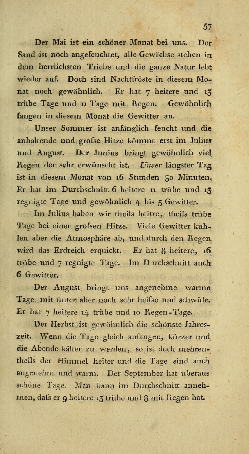 Der Mai ist ein schöner Monat bei uns. Der Sand ist noch angefeuchtet, alle Gewächse stehen in dem herrlichsten Triebe und die ganze Natur lebt wieder auf. Doch sind Nachtfröste in diesena Mo- nat noch gewöhnlich. Er hat 7 heitere und i^ trübe Tage und 11 Tage mit Regen. Gewöhnlich fangen in diesem Monat die Gewitter an. Unser Sommer ist anfänglich feucht und die anhaltende und grofse Hitze kömmt erst im Juliu» und August. Der Junius bringt gewöhnlich viel Regen der sehr erwünscht ist. Unser längster Tag ist in diesem Monat von 16 Stunden 30 Minuten.; Er hat im Durchschnitt 6 heitere ix triibe und 13 regnigte Tage und gewöhnlich 4. bis 5 Gewitter. Im Julius haben wir theils heitre, theils triibe Tage bei einer grofsen Hitze. Viele Gewitter küh- len aber die Atmosphäre ab, und durch den Regen wird das Erdreich erquickt. Er hat 8 heitere, 16 trübe und 7 regnigte Tage. Im Durchschnitt auch 6 Gewitter. Der August bringt uns angenehme warme TagC; mit unter aber noch sehr heifse mid schwüle. Er hat 7 heitere izf trübe und 10 Regen-Tage. Der Herbst ist gewöhnlich die schönste Jahres- zeit. Wenn die Tage gleich anfangen, kürzer und die Abende kälter zu werden, so ist doch mehren- tlieils der Himmel heiter und die Tage sind auch angeuehiix und warm. Der September hat iiberaus schöne Tage. Man kann im Durchschnitt anneh- m.en, dafs er g heitere 13 trübe und 8 niit R.egen hat.