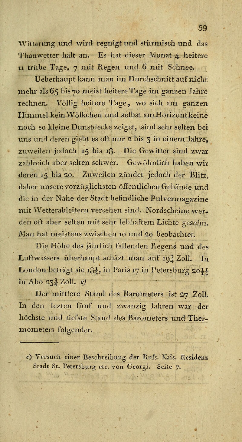 Witterung und wird regnigt und stürmisch und das Thauwetter hält an. Es hat dieser Monat 4. heitere 11 trübe Tage, 7 mit Regen und 6 mit Schnee. Ueberhaupt kann man im Durchschnitt auf nicht mehr als 65 bis 70 meist heitere Tage im ganzen Jahre rechnen. Völlig heitere Tage, wo sich am ganzen Himmel kein Wölkchen und selbst am Horizont keine noch so kleine Dunstdecke zeiget, sind sehr selten bei uns und deren giebt es oft nur 2 bis 3 in einem Jahre, zuweilen jedoch 15 bis iß- Die Gewitter sind zwar zalilreich aber selten schwer. Gewöhnlich haben wir deren 15 bis 20. Zuweilen zündet jedoch der Blitz, daher unsere vorzüglichsten ÖiFentlichen Gebäude und die in der Nähe der Stadt befindliche Pulvermagazine mit Wetterableitern versehen sind. Nordscheine wer- den oft aber selten mit sehr lebhaftem Lichte gesehn. Man hat meistens zwischen 10 und 20 beobachtet. Die Höhe des jähiiich fallenden Regens und des Luftwassers überhaupt schäzt man auf iQ^ Zoll. In London beträgt sie ig^, in Paris 17 in Petersburg 2oii in Abo 23I Zoll, e) ' ' Der mittlere Stand des Barometers ist 27 Zoll. In den lezten fünf und zwanzig Jahren war der höchste und tiefste Stand des Bai-ometers und Ther- inometers folgender. e) Versuch einer Besclneibung der Rufs. Kais. Residenz Stadt St. PetersbuTfi; etc. von Georgi. Seite 7.