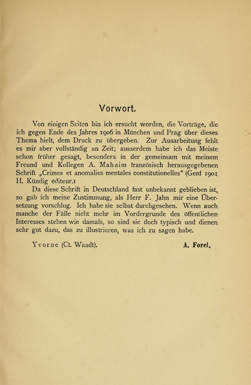 Vorwort. Von einigen Seiten bin ich ersucht worden, die Vorträge, die ich gegen Ende des Jahres igo6 in München und Prag über dieses Thema hielt, dem Druck zu übergeben. Zur Ausarbeitung fehlt es mir aber vollständig an Zeit; ausserdem habe ich das Meiste schon früher gesagt, besonders in der gemeinsam mit meinem Freund und Kollegen A. Mahaim französisch herausgegebenen Schrift „Crimes et anomalies mentales constitutionelles (Genf 1901; H. Kündig editeur.) Da diese Schrift in Deutschland fast unbekannt geblieben ist^ so gab ich meine Zustimmung, als Herr F. Jahn mir eine Über- setzung vorschlug. Ich habe sie selbst durchgesehen. Wenn auch manche der Fälle nicht mehr im Vordergrunde des öffentlichen Interesses stehen wie damals, so sind sie doch typisch und dienen, sehr gut dazu, das zu illustrieren, was ich zu sagen habe. Y vorne (Ct. Waadt). A« Forel.