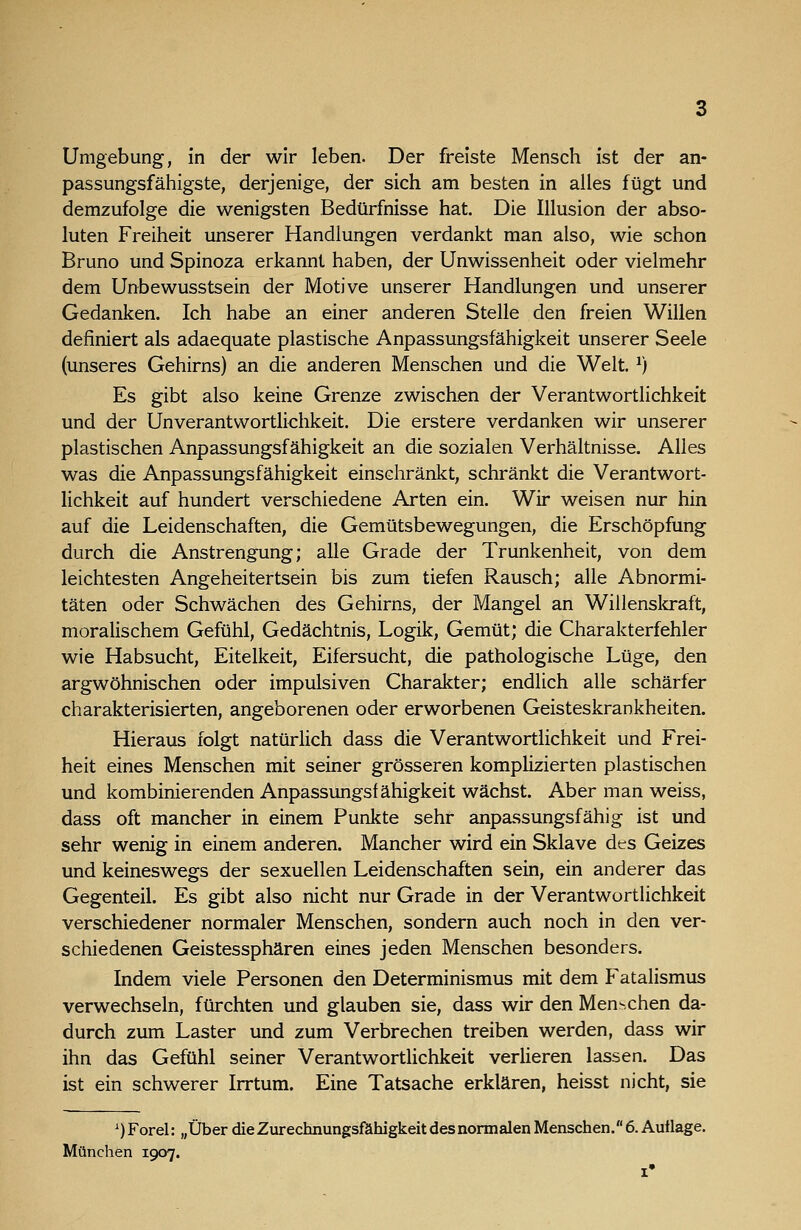 passungsfähigste, derjenige, der sich am besten in alles fügt und demzufolge die wenigsten Bedürfnisse hat. Die Illusion der abso- luten Freiheit unserer Handlungen verdankt man also, wie schon Bruno und Spinoza erkannt haben, der Unwissenheit oder vielmehr dem Unbewusstsein der Motive unserer Handlungen und unserer Gedanken. Ich habe an einer anderen Stelle den freien Willen definiert als adaequate plastische Anpassungsfähigkeit unserer Seele (unseres Gehirns) an die anderen Menschen und die Welt. ^) Es gibt also keine Grenze zwischen der Verantwortlichkeit und der Unverantwortliclikeit. Die erstere verdanken wir unserer plastischen Anpassungsfähigkeit an die sozialen Verhältnisse. Alles was die Anpassungsfähigkeit einschränkt, schränkt die Verantwort- lichkeit auf hundert verschiedene Arten ein. Wir weisen nur hin auf die Leidenschaften, die Gemütsbewegungen, die Erschöpfung durch die Anstrengung; alle Grade der Trunkenheit, von dem leichtesten Angeheitertsein bis zum tiefen Rausch; alle Abnormi- täten oder Schwächen des Gehirns, der Mangel an Willenslüraft, moralischem Gefühl, Gedächtnis, Logik, Gemüt; die Charakterfehler wie Habsucht, Eitelkeit, Eifersucht, die pathologische Lüge, den argwöhnischen oder impulsiven Charakter; endlich alle schärfer charakterisierten, angeborenen oder erworbenen Geisteskrankheiten. Hieraus folgt natürlich dass die Verantwortlichkeit und Frei- heit eines Menschen mit seiner grösseren komplizierten plastischen und kombinierenden Anpassungsfähigkeit wächst. Aber man weiss, dass oft mancher in einem Punkte sehr anpassungsfähig ist und sehr wenig in einem anderen. Mancher wird ein Sklave dts Geizes und keineswegs der sexuellen Leidenschaften sein, ein anderer das Gegenteil. Es gibt also nicht nur Grade in der Verantwortlichkeit verschiedener normaler Menschen, sondern auch noch in den ver- schiedenen Geistessphären eines jeden Menschen besonders. Indem viele Personen den Determinismus mit dem Fatalismus verwechseln, fürchten und glauben sie, dass wir den Menschen da- durch zum Laster und zum Verbrechen treiben werden, dass wir ihn das Gefühl seiner Verantwortlichkeit verlieren lassen. Das ist ein schwerer Irrtum. Eine Tatsache erklären, heisst nicht, sie ') Forel: „Über die Zurechnungsfähigkeit des normalen Menschen. 6. Autlage, München 1907.