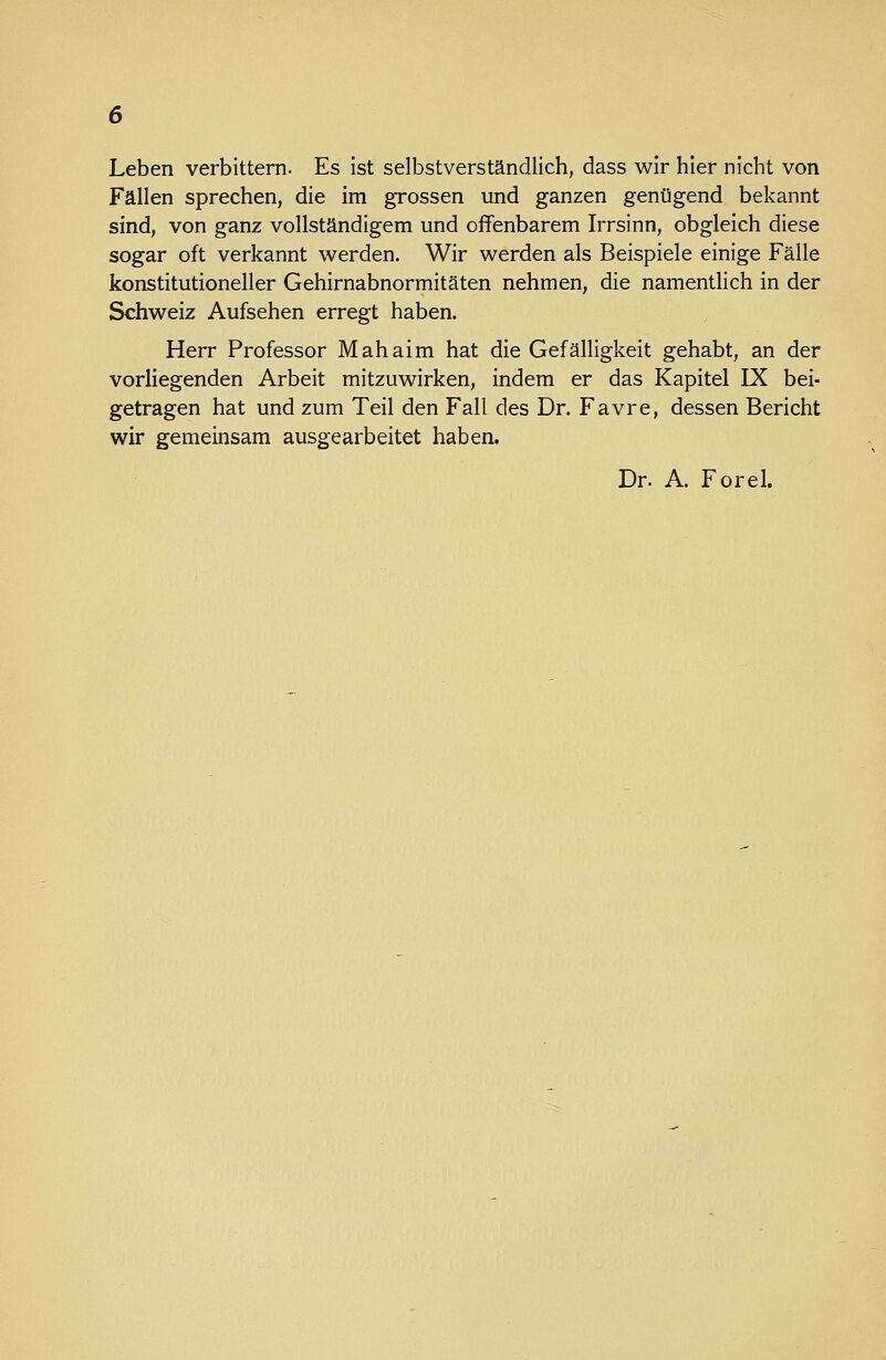 Leben verbittern. Es ist selbstverständlich, dass wir hier nicht von Fällen sprechen, die im grossen und ganzen genügend bekannt sind, von ganz vollständigem und offenbarem Irrsinn, obgleich diese sogar oft verkannt werden. Wir werden als Beispiele einige Fälle konstitutioneller Gehirnabnormitäten nehmen, die namentlich in der Schweiz Aufsehen erregt haben. Herr Professor Mahaim hat die Gefälligkeit gehabt, an der vorliegenden Arbeit mitzuwirken, indem er das Kapitel IX bei- getragen hat und zum Teil den Fall des Dr. Favre, dessen Bericht wir gemeinsam ausgearbeitet haben. Dr. A. Forel.