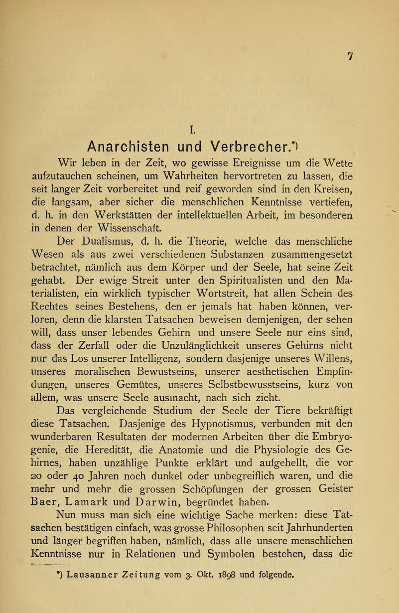 I. Anarchisten und Verbrecher.*) Wir leben in der Zeit, wo gewisse Ereignisse um die Wette aufzutauchen scheinen, um Wahrheiten hervortreten zu lassen, die seit langer Zeit vorbereitet und reif geworden sind in den Kreisen, die langsam, aber sicher die menschlichen Kenntnisse vertiefen, d. h. in den Werkstätten der intellektuellen Arbeit, im besonderen in denen der Wissenschaft. Der Dualismus, d. h. die Theorie, welche das menschliche Wesen als aus zwei verschiedenen Substanzen zusammengesetzt betrachtet, nämlich aus dem Körper und der Seele, hat seine Zeit gehabt. Der ewige Streit unter den Spiritualisten und den Ma- terialisten, ein wirklich typischer Wortstreit, hat allen Schein des Rechtes seines Bestehens, den er jemals hat haben können, ver- loren, denn die klarsten Tatsachen beweisen demjenigen, der sehen will, dass unser lebendes Gehirn und unsere Seele nur eins sind, dass der Zerfall oder die Unzulänglichkeit unseres Gehirns nicht nur das Los unserer Intelligenz, sondern dasjenige unseres Willens, unseres moralischen Bewustseins, unserer aesthetischen Empfin- dungen, unseres Gemütes, unseres Selbstbewusstseins, kurz von allem, was unsere Seele ausmacht, nach sich zieht. Das vergleichende Studium der Seele der Tiere bekräftigt diese Tatsachen. Dasjenige des Hypnotismus, verbunden mit den wunderbaren Resultaten der modernen Arbeiten über die Embryo- genie, die Heredität, die Anatomie und die Physiologie des Ge- hirnes, haben unzählige Punkte erklärt und aufgehellt, die vor 20 oder 40 Jahren noch dunkel oder unbegreiflich waren, und die mehr und mehr die grossen Schöpfungen der grossen Geister Baer, Lamark und Darwin, begründet haben. Nun muss man sich eine wichtige Sache merken: diese Tat- sachen bestätigen einfach, was grosse Philosophen seit Jahrhunderten und länger begriffen haben, nämlich, dass alle unsere menschlichen Kenntnisse nur in Relationen und Symbolen bestehen, dass die •) Lausanner Zeitung vom 3. Okt. 1898 und folgende.