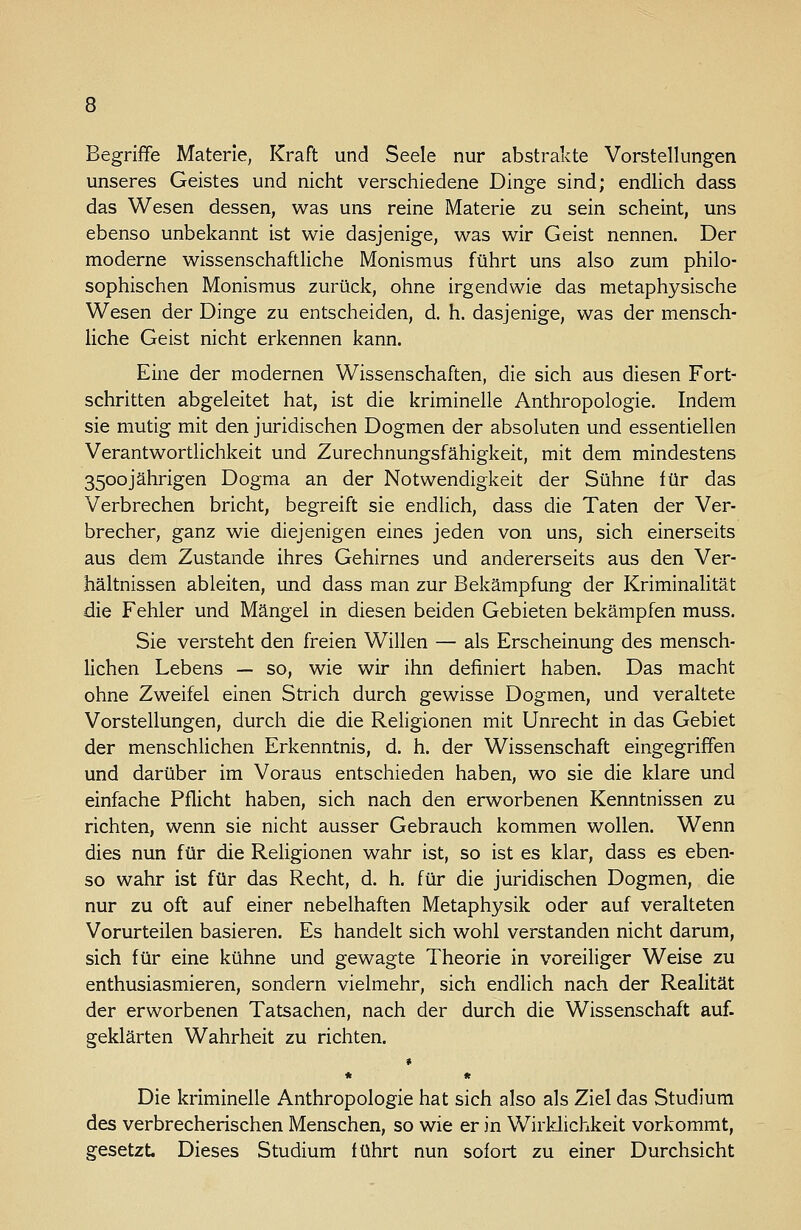 Begriffe Materie, Kraft und Seele nur abstrakte Vorstellungen unseres Geistes und nicht verschiedene Dinge sind; endlich dass das Wesen dessen, was uns reine Materie zu sein scheint, uns ebenso unbekannt ist wie dasjenige, was wir Geist nennen. Der moderne wissenschaftliche Monismus führt uns also zum philo- sophischen Monismus zurück, ohne irgendwie das metaphysische Wesen der Dinge zu entscheiden, d. h. dasjenige, was der mensch- liche Geist nicht erkennen kann. Eine der modernen Wissenschaften, die sich aus diesen Fort- schritten abgeleitet hat, ist die kriminelle Anthropologie. Indem sie mutig mit den juridischen Dogmen der absoluten und essentiellen Verantwortlichkeit und Zurechnungsfähigkeit, mit dem mindestens 3500jährigen Dogma an der Notwendigkeit der Sühne für das Verbrechen bricht, begreift sie endlich, dass die Taten der Ver- brecher, ganz wie diejenigen eines jeden von uns, sich einerseits aus dem Zustande ihres Gehirnes und andererseits aus den Ver- hältnissen ableiten, und dass man zur Bekämpfung der Kriminalität die Fehler und Mängel in diesen beiden Gebieten bekämpfen muss. Sie versteht den freien Willen — als Erscheinung des mensch- lichen Lebens — so, wie wir ihn definiert haben. Das macht ohne Zweifel einen Strich durch gewisse Dogmen, und veraltete Vorstellungen, durch die die Religionen mit Unrecht in das Gebiet der menschlichen Erkenntnis, d. h. der Wissenschaft eingegriffen und darüber im Voraus entschieden haben, wo sie die klare und einfache Pflicht haben, sich nach den erworbenen Kenntnissen zu richten, wenn sie nicht ausser Gebrauch kommen wollen. Wenn dies nun für die Religionen wahr ist, so ist es klar, dass es eben- so wahr ist für das Recht, d. h. für die juridischen Dogmen, die nur zu oft auf einer nebelhaften Metaphysik oder auf veralteten Vorurteilen basieren. Es handelt sich wohl verstanden nicht darum, sich für eine kühne und gewagte Theorie in voreiliger Weise zu enthusiasmieren, sondern vielmehr, sich endlich nach der Realität der erworbenen Tatsachen, nach der durch die Wissenschaft auf. geklärten Wahrheit zu richten. * * * Die kriminelle Anthropologie hat sich also als Ziel das Studium des verbrecherischen Menschen, so wie er in Wirklichkeit vorkommt, gesetzt. Dieses Studium führt nun sofort zu einer Durchsicht