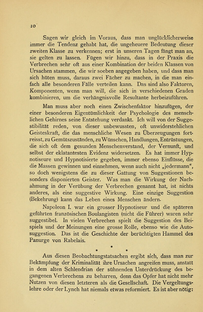 lO Sagen wir gleich im Voraus, dass man unglücklicherweise immer die Tendenz gehabt hat, die ungeheuere Bedeutung dieser zweiten Klasse zu verkennen; erst in unseren Tagen fängt man an, sie gelten zu lassen. Fügen wir hinzu, dass in der Praxis die Verbrechen sehr oft aus einer Kombination der beiden Klassen von Ursachen stammen, die wir soeben angegeben haben, und dass man sich hüten muss, daraus zwei Fächer zu machen, in die man ein- fach alle besonderen Fälle verteilen kann. Das sind also Faktoren, Komponenten, wenn man will, die sich in verschiedenen Graden kombinieren, um die verhängnisvolle Resultante herbeizuführen. Man muss aber noch einen Zwischenfaktor hinzufügen, der einer besonderen Eigentümlichkeit der Psychologie des mensch- lichen Gehirnes seine Entstehung verdankt. Ich will von der Sugge- stibilität reden, von dieser unbewussten, oft unwiderstehlichen Geisteskraft, die das menschliche Wesen zu Überzeugungen fort reisst, zu Gemütszuständen, zu Wünschen, Handlungen, Entrüstungen, die sich oft dem gesunden Menschenverstand, der Vernunft, und selbst der eklatantesten Evidenz widersetzen. Es hat immer Hyp- notiseure und Hypnotisierte gegeben, immer ebenso Einflüsse, die die Massen gewinnen und einnehmen, wenn auch nicht „jedermann, so doch wenigstens die zu dieser Gattung von Suggestionen be- sonders disponierten Geister. Was man die Wirkung der Nach- ahmung in der Verübung der Verbrechen genannt hat, ist nichts anderes, als eine suggestive Wirkung. Eine einzige Suggestion (Bekehrung) kann das Leben eines Menschen ändern. Napoleon I. war ein grosser Hypnotiseur und die späteren geführten französischen Boulangisten (nicht die Führer) waren sehr suggestibel. In vielen Verbrechen spielt die Suggestion des Bei- spiels und der Meinungen eine grosse Rolle, ebenso wie die Auto- suggestion. Das ist die Geschichte der berüchtigten Hammel des Panurge von Rabelais. * * * Aus diesen Beobachtungstatsachen ergibt sich, dass man zur Bekämpfung der Kriminalität ihre Ursachen angreifen muss, anstatt in dem alten Schlendrian der sühnenden Unterdrückung des be- gangenen Verbrechens zu beharren, denn das Opfer hat nicht mehr Nutzen von diesen letzteren als die Gesellschaft. Die Vergeltungs- lehre oder der Lynch hat niemals etwas reformiert. Es ist aber nötig: