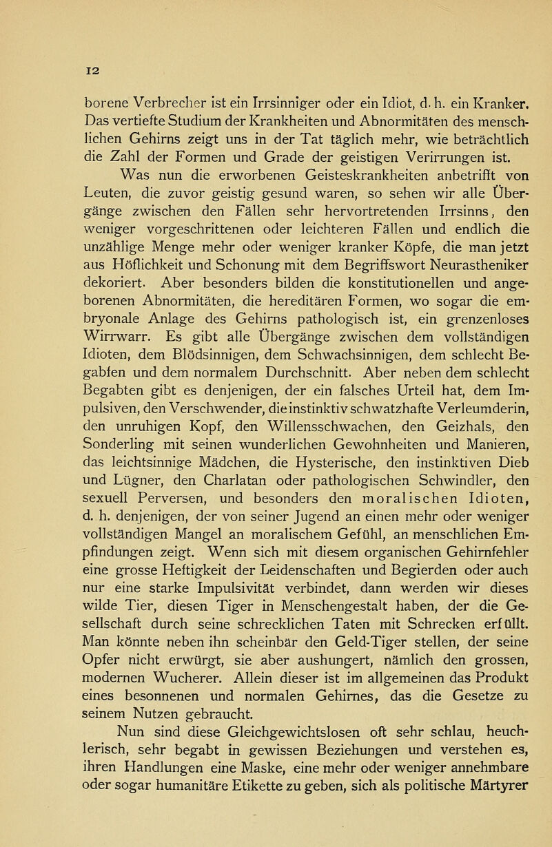 borene Verbrecher Ist ein Irrsinniger oder ein Idiot, d. h. ein Kranker. Das vertiefte Studium der Krankheiten und Abnormitäten des mensch- lichen Gehirns zeigt uns in der Tat täghch mehr, wie beträchtlich die Zahl der Formen und Grade der geistigen Verirrungen ist. Was nun die erworbenen Geisteskrankheiten anbetrifft von Leuten, die zuvor geistig gesund waren, so sehen wir alle Über- gänge zwischen den Fällen sehr hervortretenden Irrsinns, den weniger vorgeschrittenen oder leichteren Fällen und endlich die unzählige Menge mehr oder weniger kranker Köpfe, die man jetzt aus Höflichkeit und Schonung mit dem Begriffswort Neurastheniker dekoriert. Aber besonders bilden die konstitutionellen und ange- borenen Abnormitäten, die hereditären Formen, wo sogar die em- bryonale Anlage des Gehirns pathologisch ist, ein grenzenloses Wirrwarr. Es gibt alle Übergänge zwischen dem vollständigen Idioten, dem Blödsinnigen, dem Schwachsinnigen, dem schlecht Be- gabfen und dem normalem Durchschnitt. Aber neben dem schlecht Begabten gibt es denjenigen, der ein falsches Urteil hat, dem Im- pulsiven, den Verschwender, die instinktiv schwatzhafte Verleumderin, den unruhigen Kopf, den Willensschwachen, den Geizhals, den Sonderling mit seinen wunderlichen Gewohnheiten und Manieren, das leichtsinnige Mädchen, die Hysterische, den instinktiven Dieb und Lügner, den Charlatan oder pathologischen Schwindler, den sexuell Perversen, und besonders den moralischen Idioten, d. h. denjenigen, der von seiner Jugend an einen mehr oder weniger vollständigen Mangel an moralischem Gefühl, an menschlichen Em- pfindungen zeigt. Wenn sich mit diesem organischen Gehirnfehler eine grosse Heftigkeit der Leidenschaften und Begierden oder auch nur eine starke Impulsivität verbindet, dann werden wir dieses wilde Tier, diesen Tiger in Menschengestalt haben, der die Ge- sellschaft durch seine schrecklichen Taten mit Schrecken erfüllt. Man könnte neben ihn scheinbar den Geld-Tiger stellen, der seine Opfer nicht erwürgt, sie aber aushungert, nämlich den grossen, modernen Wucherer. Allein dieser ist im allgemeinen das Produkt eines besonnenen und normalen Gehirnes, das die Gesetze zu seinem Nutzen gebraucht. Nun sind diese Gleichgewichtslosen oft sehr schlau, heuch- lerisch, sehr begabt in gewissen Beziehungen und verstehen es, ihren Handlungen eine Maske, eine mehr oder weniger annehmbare oder sogar humanitäre Etikette zu geben, sich als politische Märtyrer