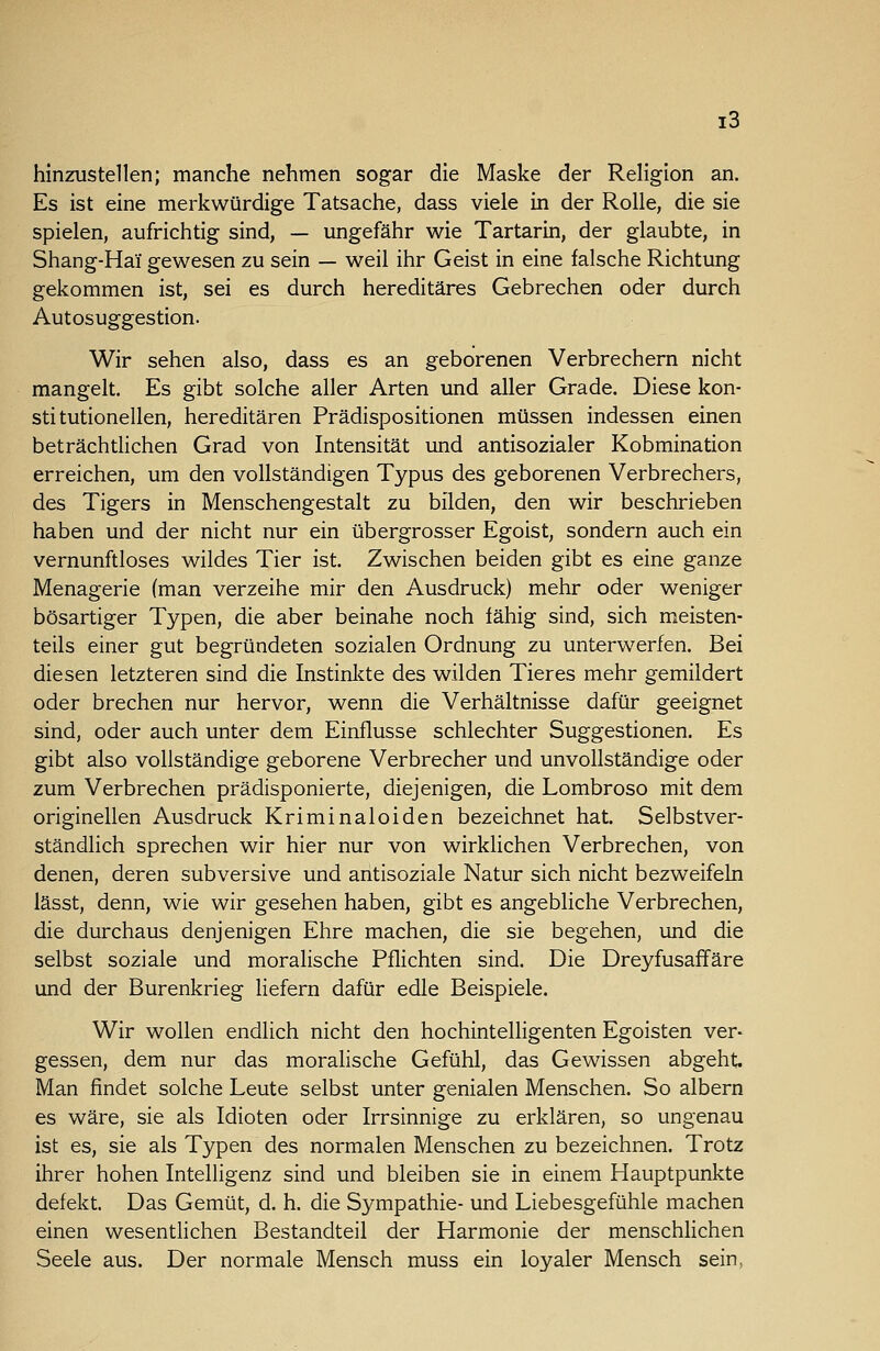 hinzustellen; manche nehmen sogar die Maske der Religion an. Es ist eine merkwürdige Tatsache, dass viele in der Rolle, die sie spielen, aufrichtig sind, — ungefähr wie Tartarin, der glaubte, in Shang-Hai gewesen zu sein — weil ihr Geist in eine falsche Richtung gekommen ist, sei es durch hereditäres Gebrechen oder durch Autosuggestion. Wir sehen also, dass es an geborenen Verbrechern nicht mangelt. Es gibt solche aller Arten und aller Grade. Diese kon- sti tutionellen, hereditären Prädispositionen müssen indessen einen beträchtlichen Grad von Intensität und antisozialer Kobmination erreichen, um den vollständigen Typus des geborenen Verbrechers, des Tigers in Menschengestalt zu bilden, den wir beschrieben haben und der nicht nur ein übergrosser Egoist, sondern auch ein vernunftloses wildes Tier ist. Zwischen beiden gibt es eine ganze Menagerie (man verzeihe mir den Ausdruck) mehr oder weniger bösartiger Typen, die aber beinahe noch fähig sind, sich meisten- teils einer gut begründeten sozialen Ordnung zu unterwerfen. Bei diesen letzteren sind die lustinlcte des wilden Tieres mehr gemildert oder brechen nur hervor, wenn die Verhältnisse dafür geeignet sind, oder auch unter dem Einflüsse schlechter Suggestionen. Es gibt also vollständige geborene Verbrecher und unvollständige oder zum Verbrechen prädisponierte, diejenigen, die Lombroso mit dem originellen Ausdruck Kriminaloiden bezeichnet hat. Selbstver- ständlich sprechen wir hier nur von wirklichen Verbrechen, von denen, deren subversive und antisoziale Natur sich nicht bezweifeln lässt, denn, wie wir gesehen haben, gibt es angebliche Verbrechen, die durchaus denjenigen Ehre machen, die sie begehen, und die selbst soziale und moralische Pflichten sind. Die Dreyfusaffäre und der Burenkrieg liefern dafür edle Beispiele. Wir wollen endlich nicht den hochintelligenten Egoisten ver- gessen, dem nur das moralische Gefühl, das Gewissen abgeht. Man findet solche Leute selbst unter genialen Menschen. So albern es wäre, sie als Idioten oder Irrsinnige zu erklären, so ungenau ist es, sie als Typen des normalen Menschen zu bezeichnen. Trotz ihrer hohen Intelligenz sind und bleiben sie in einem Hauptpunkte defekt. Das Gemüt, d. h. die Sympathie- und Liebesgefühle machen einen wesentlichen Bestandteil der Harmonie der menschlichen Seele aus. Der normale Mensch muss ein loyaler Mensch sein.