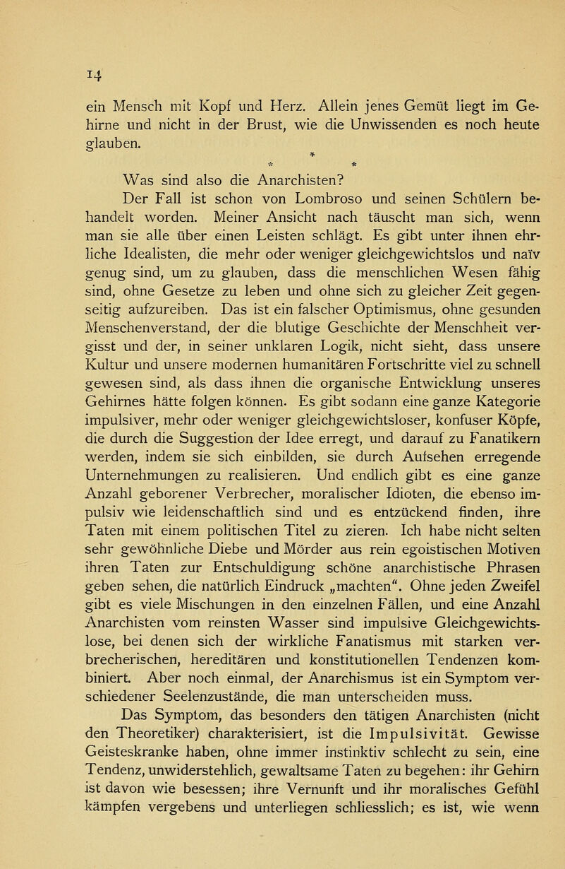 ein Mensch mit Kopf und Herz. Allein jenes Gemüt liegt im Ge- hirne und nicht in der Brust, wie die Unwissenden es noch heute Sflauben. ö Was sind also die Anarchisten? Der Fall ist schon von Lombroso und seinen Schülern be- handelt worden. Meiner Ansicht nach täuscht man sich, wenn man sie alle über einen Leisten schlägt. Es gibt unter ihnen ehr- liche Idealisten, die mehr oder weniger gleichgewichtslos und naiv genug sind, um zu glauben, dass die menschlichen Wesen fähig sind, ohne Gesetze zu leben und ohne sich zu gleicher Zeit gegen- seitig aufzureiben. Das ist ein falscher Optimismus, ohne gesunden Menschenverstand, der die blutige Geschichte der Menschheit ver- gisst und der, in seiner unklaren Logik, nicht sieht, dass unsere Kultur und unsere modernen humanitären Fortschritte viel zu schnell gewesen sind, als dass ihnen die organische Entwicklung unseres Gehirnes hätte folgen können. Es gibt sodann eine ganze Kategorie impulsiver, mehr oder weniger gleichgewichtsloser, konfuser Köpfe, die durch die Suggestion der Idee erregt, und darauf zu Fanatikern werden, indem sie sich einbilden, sie durch Aufsehen erregende Unternehmungen zu realisieren. Und endlich gibt es eine ganze Anzahl geborener Verbrecher, moralischer Idioten, die ebenso im- pulsiv wie leidenschaftlich sind und es entzückend finden, ihre Taten mit einem politischen Titel zu zieren. Ich habe nicht selten sehr gewöhnliche Diebe und Mörder aus rein egoistischen Motiven ihren Taten zur Entschuldigung schöne anarchistische Phrasen geben sehen, die natürlich Eindruck „machten. Ohne jeden Zweifel gibt es viele Mischungen in den einzelnen Fällen, und eine Anzahl Anarchisten vom reinsten Wasser sind impulsive Gleichgewichts- lose, bei denen sich der wirkliche Fanatismus mit starken ver- brecherischen, hereditären und konstitutionellen Tendenzen kom- biniert. Aber noch einmal, der Anarchismus ist ein Symptom ver- schiedener Seelenzustände, die man unterscheiden muss. Das Symptom, das besonders den tätigen Anarchisten (nicht den Theoretiker) charakterisiert, ist die Impulsivität. Gewisse Geisteskranke haben, ohne immer instinktiv schlecht zu sein, eine Tendenz, unwiderstehlich, gewaltsame Taten zu begehen: ihr Gehirn ist davon wie besessen; ihre Vernunft und ihr moralisches Gefühl kämpfen vergebens und unterliegen schliesslich; es ist, wie wenn