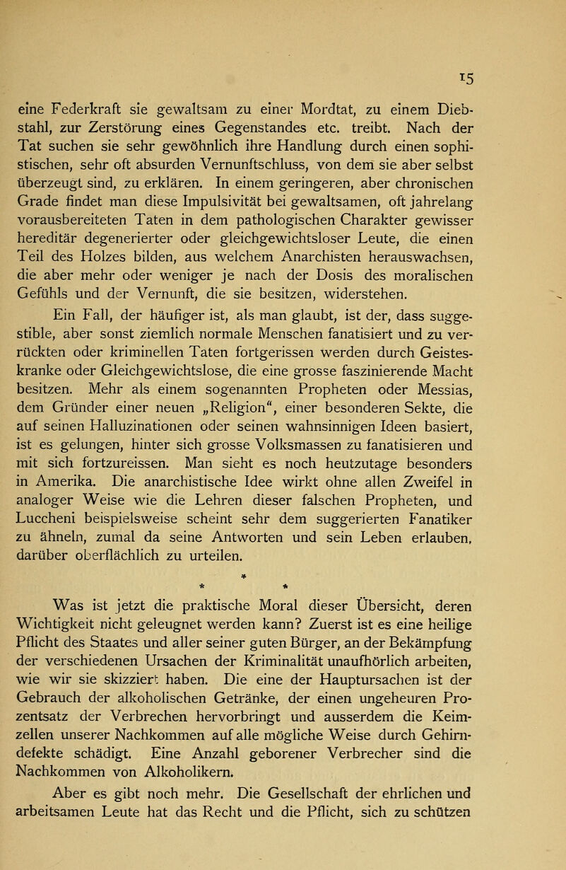 eine Federkraft sie gewaltsam zu einer Mordtat, zu einem Dieb- stahl, zur Zerstörung eines Gegenstandes etc. treibt. Nach der Tat suchen sie sehr gewöhnhch ihre Handlung durch einen sophi- stischen, sehr oft absurden Vernunftschluss, von dem sie aber selbst überzeugt sind, zu erklären. In einem geringeren, aber chronischen Grade findet man diese Impulsivität bei gewaltsamen, oft jahrelang vorausbereiteten Taten in dem pathologischen Charakter gewisser hereditär degenerierter oder gleichgewichtsloser Leute, die einen Teil des Holzes bilden, aus welchem Anarchisten herauswachsen, die aber mehr oder weniger je nach der Dosis des moralischen Gefühls und der Vernunft, die sie besitzen, widerstehen. Ein Fall, der häufiger ist, als man glaubt, ist der, dass sugge- stible, aber sonst ziemlich normale Menschen fanatisiert und zu ver- rückten oder kriminellen Taten fortgerissen werden durch Geistes- kranke oder Gleichgewichtslose, die eine grosse faszinierende Macht besitzen. Mehr als einem sogenannten Propheten oder Messias, dem Gründer einer neuen „Religion, einer besonderen Sekte, die auf seinen Halluzinationen oder seinen wahnsinnigen Ideen basiert, ist es gelungen, hinter sich grosse Volksmassen zu fanatisieren und mit sich fortzureissen. Man sieht es noch heutzutage besonders in Amerika. Die anarchistische Idee wirkt ohne allen Zweifel in analoger Weise wie die Lehren dieser falschen Propheten, und Luccheni beispielsweise scheint sehr dem suggerierten Fanatiker zu ähneln, zumal da seine Antworten und sein Leben erlauben, darüber oberflächlich zu urteilen. Was ist jetzt die praktische Moral dieser Übersicht, deren Wichtigkeit nicht geleugnet werden kann? Zuerst ist es eine heilige Pflicht des Staates und aller seiner guten Bürger, an der Bekämpfung der verschiedenen Ursachen der Kriminalität unaufhörlich arbeiten, wie wir sie skizziert haben. Die eine der Hauptursachen ist der Gebrauch der alkoholischen Getränke, der einen ungeheuren Pro- zentsatz der Verbrechen hervorbringt und ausserdem die Keim- zellen unserer Nachkommen auf alle mögliche Weise durch Gehini- defekte schädigt. Eine Anzahl geborener Verbrecher sind die Nachkommen von Alkoholikern. Aber es gibt noch mehr. Die Gesellschaft der ehrlichen und arbeitsamen Leute hat das Recht und die Pflicht, sich zu schützen