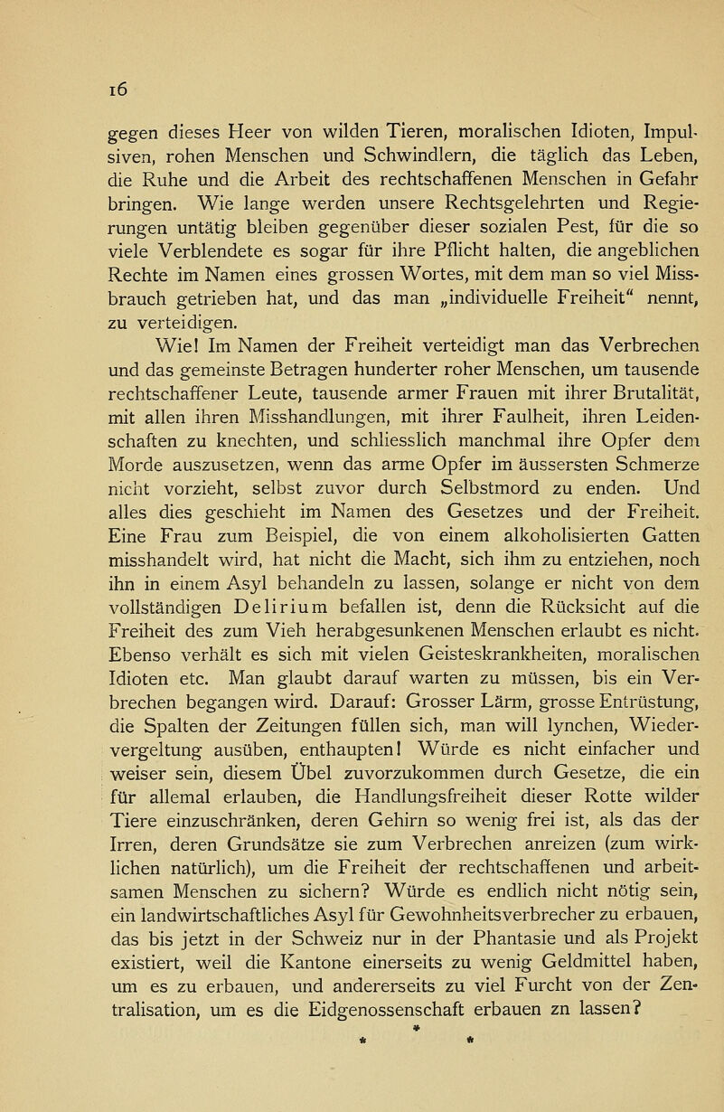 gegen dieses Heer von wilden Tieren, moralischen Idioten, Impul- siven, rohen Menschen und Schwindlern, die täglich das Leben, die Ruhe und die Arbeit des rechtschaffenen Menschen in Gefahr bringen. Wie lange werden unsere Rechtsgelehrten und Regie- rungen untätig bleiben gegenüber dieser sozialen Pest, für die so viele Verblendete es sogar für ihre Pflicht halten, die angeblichen Rechte im Namen eines grossen Wortes, mit dem man so viel Miss- brauch getrieben hat, und das man „individuelle Freiheit nennt, zu verteidigen. Wie! Im Namen der Freiheit verteidigt man das Verbrechen und das gemeinste Betragen hunderter roher Menschen, um tausende rechtschaffener Leute, tausende armer Frauen mit ihrer Brutalität, mit allen ihren Misshandlungen, mit ihrer Faulheit, ihren Leiden- schaften zu knechten, und schliesslich manchmal ihre Opfer dem Morde auszusetzen, wenn das arme Opfer im äussersten Schmerze nicht vorzieht, selbst zuvor durch Selbstmord zu enden. Und alles dies geschieht im Namen des Gesetzes und der Freiheit. Eine Frau zum Beispiel, die von einem alkoholisierten Gatten misshandelt wird, hat nicht die Macht, sich ihm zu entziehen, noch ihn in einem Asyl behandeln zu lassen, solange er nicht von dem vollständigen Delirium befallen ist, denn die Rücksicht auf die Freiheit des zum Vieh herabgesunkenen Menschen erlaubt es nicht. Ebenso verhält es sich mit vielen Geisteskrankheiten, moralischen Idioten etc. Man glaubt darauf warten zu müssen, bis ein Ver- brechen begangen wird. Darauf: Grosser Lärm, grosse Entrüstung, die Spalten der Zeitungen füllen sich, man will lynchen, Wieder- vergeltung ausüben, enthaupten! Würde es nicht einfacher und weiser sein, diesem Übel zuvorzukommen durch Gesetze, die ein für allemal erlauben, die Handlungsfreiheit dieser Rotte wilder Tiere einzuschränken, deren Gehirn so wenig frei ist, als das der Irren, deren Grundsätze sie zum Verbrechen anreizen (zum wirk- lichen natürlich), um die Freiheit der rechtschaffenen und arbeit- samen Menschen zu sichern? Würde es endlich nicht nötig sein, ein landwirtschaftliches Asyl für Gewohnheitsverbrecher zu erbauen, das bis jetzt in der Schweiz nur in der Phantasie und als Projekt existiert, weil die Kantone einerseits zu wenig Geldmittel haben, um es zu erbauen, und andererseits zu viel Furcht von der Zen- tralisation, um es die Eidgenossenschaft erbauen zn lassen?