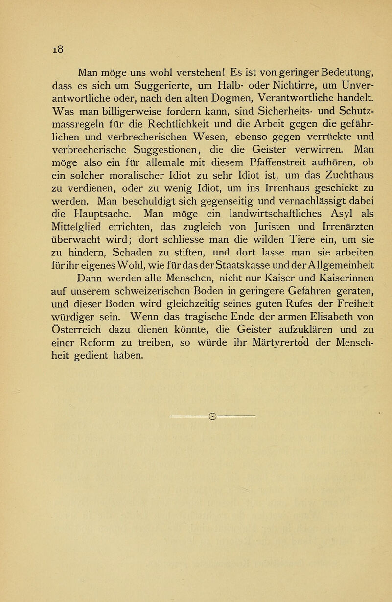 Man möge uns wohl verstehen! Es ist von geringer Bedeutung, dass es sich um Suggerierte, um Halb- oder Nichtirre, um Unver- antwortliche oder, nach den alten Dogmen, Verantwortliche handelt. Was man billigerweise fordern kann, sind Sicherheits- und Schutz- massregeln für die Rechtlichkeit und die Arbeit gegen die gefähr- lichen und verbrecherischen Wesen, ebenso gegen verrückte und verbrecherische Suggestionen, die die Geister verwirren. Man möge also ein für allemale mit diesem Pfaffenstreit aufhören, ob ein solcher moralischer Idiot zu sehr Idiot ist, um das Zuchthaus zu verdienen, oder zu wenig Idiot, um ins Irrenhaus geschickt zu werden. Man beschuldigt sich gegenseitig und vernachlässigt dabei die Hauptsache. Man möge ein landwirtschaftliches Asyl als Mittelglied errichten, das zugleich von Juristen und Irrenärzten überwacht wird; dort schliesse man die wilden Tiere ein, um sie zu hindern, Schaden zu stiften, und dort lasse man sie arbeiten für ihr eigenes Wohl, wie für das der Staatskasse und der Allgemeinheit Dann werden alle Menschen, nicht nur Kaiser und Kaiserinnen auf unserem schweizerischen Boden in geringere Gefahren geraten, und dieser Boden wird gleichzeitig seines guten Rufes der Freiheit würdiger sein. Wenn das tragische Ende der armen Elisabeth von Österreich dazu dienen könnte, die Geister aufzuklären und zu einer Reform zu treiben, so würde ihr Märtyrertod der Mensch- heit gedient haben. =0=