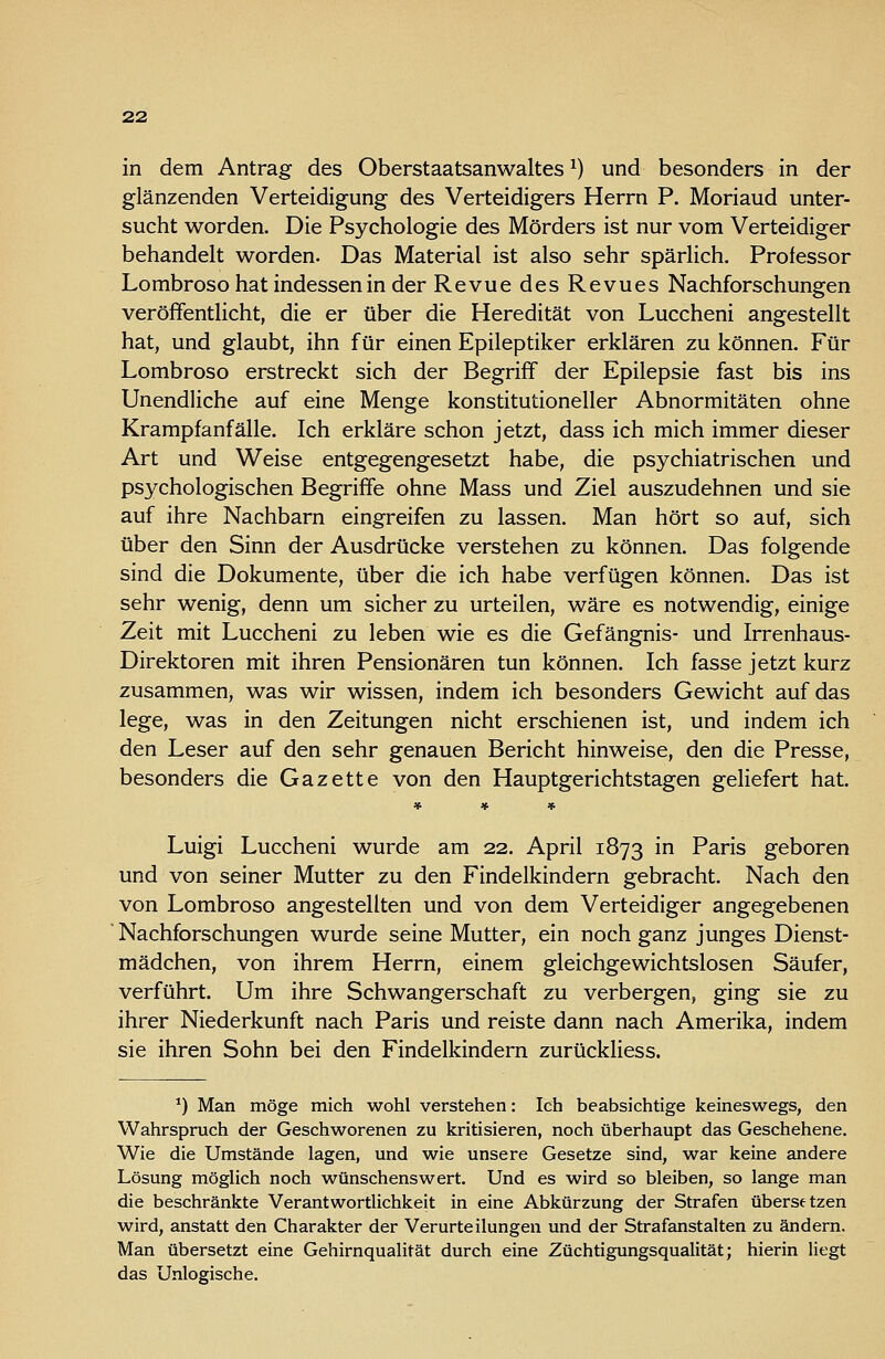 in dem Antrag des Oberstaatsanwaltes ^) und besonders in der glänzenden Verteidigung des Verteidigers Herrn P. Moriaud unter- sucht worden. Die Psychologie des Mörders ist nur vom Verteidiger behandelt worden. Das Material ist also sehr spärlich. Professor Lombroso hat indessen in der Revue des Revues Nachforschungen veröffentlicht, die er über die Heredität von Luccheni angestellt hat, und glaubt, ihn für einen Epileptiker erklären zu können. Für Lombroso erstreckt sich der Begriff der Epilepsie fast bis ins Unendliche auf eine Menge konstitutioneller Abnormitäten ohne Krampfanfälle. Ich erkläre schon jetzt, dass ich mich immer dieser Art und Weise entgegengesetzt habe, die psychiatrischen und psychologischen Begriffe ohne Mass und Ziel auszudehnen und sie auf ihre Nachbarn eingreifen zu lassen. Man hört so auf, sich über den Sinn der Ausdrücke verstehen zu können. Das folgende sind die Dokumente, über die ich habe verfügen können. Das ist sehr wenig, denn um sicher zu urteilen, wäre es notwendig, einige Zeit mit Luccheni zu leben wie es die Gefängnis- und Irrenhaus- Direktoren mit ihren Pensionären tun können. Ich fasse jetzt kurz zusammen, was wir wissen, indem ich besonders Gewicht auf das lege, was in den Zeitungen nicht erschienen ist, und indem ich den Leser auf den sehr genauen Bericht hinweise, den die Presse, besonders die Gazette von den Hauptgerichtstagen geliefert hat. « « « Luigi Luccheni wurde am 22. April 1873 in Paris geboren und von seiner Mutter zu den Findelkindern gebracht. Nach den von Lombroso angestellten und von dem Verteidiger angegebenen Nachforschungen wurde seine Mutter, ein noch ganz junges Dienst- mädchen, von ihrem Herrn, einem gleichgewichtslosen Säufer, verführt. Um ihre Schwangerschaft zu verbergen, ging sie zu ihrer Niederkunft nach Paris und reiste dann nach Amerika, indem sie ihren Sohn bei den Findelkindern zurückliess. *) Man möge mich wohl verstehen: Ich beabsichtige keineswegs, den Wahrspruch der Geschworenen zu kritisieren, noch überhaupt das Geschehene. Wie die Umstände lagen, und wie unsere Gesetze sind, war keine andere Lösung möglich noch wünschenswert. Und es wird so bleiben, so lange man die beschränkte Verantwortlichkeit in eine Abkürzung der Strafen übersetzen wird, anstatt den Charakter der Verurteilungen und der Strafanstalten zu ändern. Man übersetzt eine Gehirnqualität durch eine Züchtigungsqualität; hierin liegt das Unlogische.