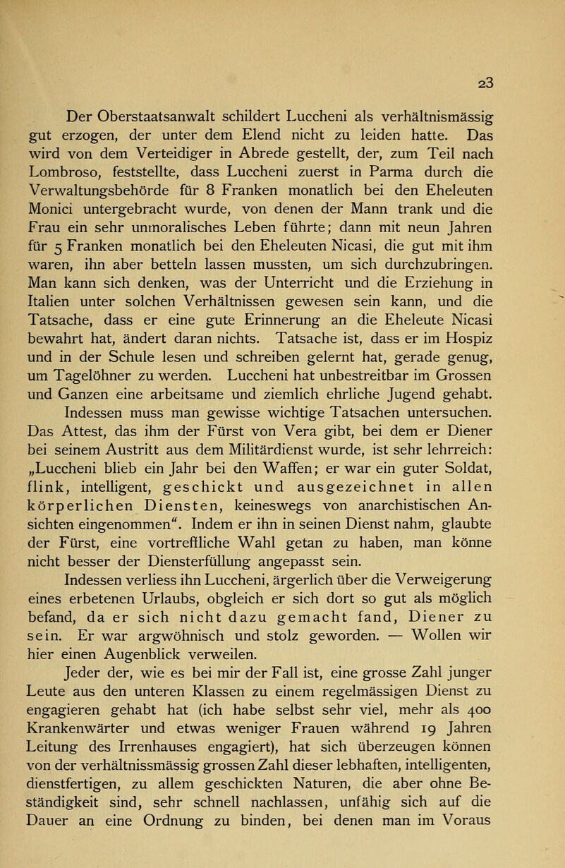 Der Oberstaatsanwalt schildert Luccheni als verhältnismässig gut erzogen, der unter dem Elend nicht zu leiden hatte. Das wird von dem Verteidiger in Abrede gestellt, der, zum Teil nach Lombroso, feststellte, dass Luccheni zuerst in Parma durch die Verwaltungsbehörde für 8 Franken monatlich bei den Eheleuten Monici untergebracht wurde, von denen der Mann trank und die Frau ein sehr unmoralisches Leben führte; dann mit neun Jahren für 5 Franken monatlich bei den Eheleuten Nicasi, die gut mit ihm waren, ihn aber betteln lassen mussten, um sich durchzubringen. Man kann sich denken, was der Unterricht und die Erziehung in Italien unter solchen Verhältnissen gewesen sein kann, und die Tatsache, dass er eine gute Erinnerung an die Eheleute Nicasi bewahrt hat, ändert daran nichts. Tatsache ist, dass er im Hospiz und in der Schule lesen und schreiben gelernt hat, gerade genug, um Tagelöhner zu werden. Luccheni hat unbestreitbar im Grossen und Ganzen eine arbeitsame und ziemlich ehrliche Jugend gehabt. Indessen muss man gewisse wichtige Tatsachen untersuchen. Das Attest, das ihm der Fürst von Vera gibt, bei dem er Diener bei seinem Austritt aus dem Militärdienst wurde, ist sehr lehrreich: „Luccheni blieb ein Jahr bei den Waffen; er war ein guter Soldat, flink, intelligent, geschickt und ausgezeichnet in allen körperlichen Diensten, keineswegs von anarchistischen An- sichten eingenommen. Indem er ihn in seinen Dienst nahm, glaubte der Fürst, eine vortreffliche Wahl getan zu haben, man könne nicht besser der Diensterfüllung angepasst sein. Indessen verliess ihn Luccheni, ärgerlich über die Verweigerung eines erbetenen Urlaubs, obgleich er sich dort so gut als möglich befand, da er sich nicht dazu gemacht fand, Diener zu sein. Er war argwöhnisch und stolz geworden. — Wollen wir hier einen Augenblick verweilen. Jeder der, wie es bei mir der Fall ist, eine grosse Zahl junger Leute aus den unteren Klassen zu einem regelmässigen Dienst zu engagieren gehabt hat (ich habe selbst sehr viel, mehr als 400 Krankenwärter und etwas weniger Frauen während 19 Jahren Leitung des Irrenhauses engagiert), hat sich überzeugen können von der verhältnissmässig grossen Zahl dieser lebhaften, intelligenten, dienstfertigen, zu allem geschickten Naturen, die aber ohne Be- ständigkeit sind, sehr schnell nachlassen, unfähig sich auf die Dauer an eine Ordnung zu binden, bei denen man im Voraus