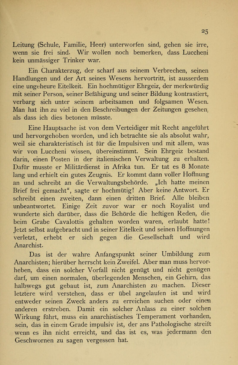 Leitung (Schule, Familie, Heer) unterworfen sind, gehen sie irre, wenn sie frei sind. Wir wollen noch bemerken, dass Luccheni kein unmässiger Trinker war. Ein Charakterzug, der scharf aus seinem Verbrechen, seinen Handlungen und der Art seines Wesens hervortritt, ist ausserdem eine ungeheure Eitelkeit. Ein hochmütiger Ehrgeiz, der merkwürdig mit seiner Person, seiner Befähigung und seiner Bildung kontrastiert, verbarg sich unter seinem arbeitsamen und folgsamen Wesen. Man hat ihn zu viel in den Beschreibungen der Zeitungen gesehen, als dass ich dies betonen müsste. Eine Hauptsache ist von dem Verteidiger mit Recht angeführt und hervorgehoben worden, und ich betrachte sie als absolut wahr, weil sie charakteristisch ist für die Impulsiven und mit allem, was wir von Luccheni wissen, übereinstimmt. Sein Ehrgeiz bestand darin, einen Posten in der italienischen Verwaltung zu erhalten. Dafür musste er Militärdienst in Afrika tun. Er tat es 8 Monate lang und erhielt ein gutes Zeugnis. Er kommt dann voller Hoffnung an und schreibt an die Verwaltungsbehörde. „Ich hatte meinen Brief frei gemacht, sagte er hochmütig 1 Aber keine Antwort. Er schreibt einen zweiten, dann einen dritten Brief. Alle bleiben unbeantwortet. Einige Zeit zuvor war er noch Royalist und wunderte sich darüber, dass die Behörde die heftigen Reden, die beim Grabe Cavalottis gehalten worden waren, erlaubt hatte! Jetzt selbst aufgebracht und in seiner Eitelkeit und seinen Hoffnungen verletzt, erhebt er sich gegen die Gesellschaft und wird Anarchist. Das ist der wahre Anfangspunkt seiner Umbildung zum Anarchisten; hierüber herrscht kein Zweifel. Aber man muss hervor- heben, dass ein solcher Vorfall nicht genügt und nicht genügen darf, um einen normalen, überlegenden Menschen, ein Gehirn, das halbwegs gut gebaut ist, zum Anarchisten zu machen. Dieser letztere wird verstehen, dass er übel angelaufen ist und wird entweder seinen Zweck anders zu erreichen suchen oder einen anderen erstreben. Damit ein solcher Anlass zu einer solchen Wirkung führt, muss ein anarchistisches Temperament vorhanden, sein, das in einem Grade impulsiv ist, der ans Pathologische streift wenn es ihn nicht erreicht, und das ist es, was jedermann den Geschwornen zu sagen vergessen hat.