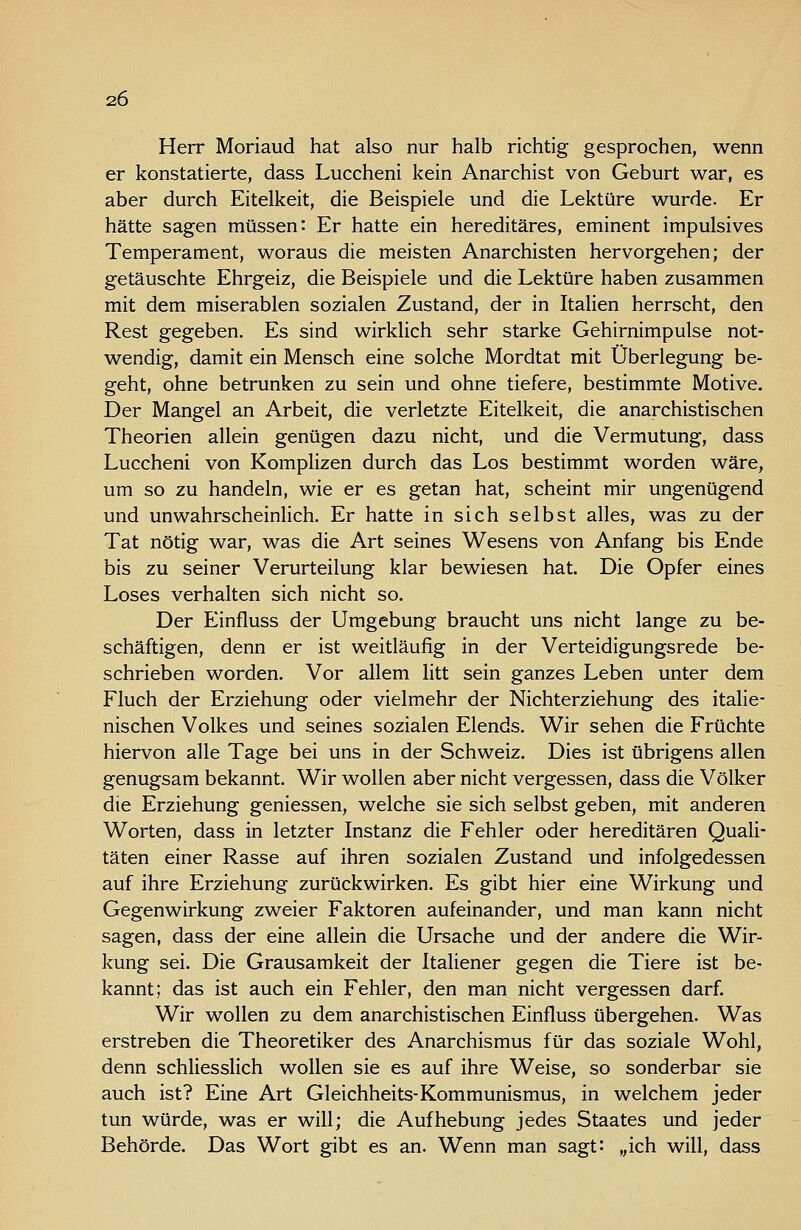 Herr Moriaud hat also nur halb richtig gesprochen, wenn er konstatierte, dass Luccheni kein Anarchist von Geburt war, es aber durch Eitelkeit, die Beispiele und die Lektüre wurde. Er hätte sagen müssen: Er hatte ein hereditäres, eminent impulsives Temperament, woraus die meisten Anarchisten hervorgehen; der getäuschte Ehrgeiz, die Beispiele und die Lektüre haben zusammen mit dem miserablen sozialen Zustand, der in Italien herrscht, den Rest gegeben. Es sind wirklich sehr starke Gehirnimpulse not- wendig, damit ein Mensch eine solche Mordtat mit Überlegung be- geht, ohne betrunken zu sein und ohne tiefere, bestimmte Motive. Der Mangel an Arbeit, die verletzte Eitelkeit, die anarchistischen Theorien allein genügen dazu nicht, und die Vermutung, dass Luccheni von Komplizen durch das Los bestimmt worden wäre, um so zu handeln, wie er es getan hat, scheint mir ungenügend und unwahrscheinhch. Er hatte in sich selbst alles, was zu der Tat nötig war, was die Art seines Wesens von Anfang bis Ende bis zu seiner Verurteilung klar bewiesen hat. Die Opfer eines Loses verhalten sich nicht so. Der Einfluss der Umgebung braucht uns nicht lange zu be- schäftigen, denn er ist weitläufig in der Verteidigungsrede be- schrieben worden. Vor allem litt sein ganzes Leben unter dem Fluch der Erziehung oder vielmehr der Nichterziehung des italie- nischen Volkes und seines sozialen Elends. Wir sehen die Früchte hiervon alle Tage bei uns in der Schweiz. Dies ist übrigens allen genugsam bekannt. Wir wollen aber nicht vergessen, dass die Völker die Erziehung geniessen, welche sie sich selbst geben, mit anderen Worten, dass in letzter Instanz die Fehler oder hereditären Quali- täten einer Rasse auf ihren sozialen Zustand und infolgedessen auf ihre Erziehung zurückwirken. Es gibt hier eine Wirkung und Gegenwirkung zweier Faktoren aufeinander, und man kann nicht sagen, dass der eine allein die Ursache und der andere die Wir- kung sei. Die Grausamkeit der Italiener gegen die Tiere ist be- kannt; das ist auch ein Fehler, den man nicht vergessen darf. Wir wollen zu dem anarchistischen Einfluss übergehen. Was erstreben die Theoretiker des Anarchismus für das soziale Wohl, denn schliesslich wollen sie es auf ihre Weise, so sonderbar sie auch ist? Eine Art Gleichheits-Kommunismus, in welchem jeder tun würde, was er will; die Aufhebung jedes Staates und jeder Behörde. Das Wort gibt es an. Wenn man sagt: ,,ich will, dass