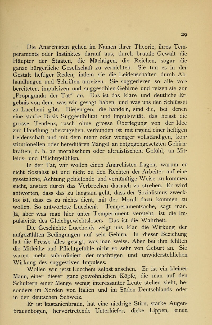 Die Anarchisten gehen im Namen ihrer Theorie, ihres Tem- peraments oder Instinktes darauf aus, durch brutale Gewalt die Häupter der Staaten, die Mächtigen, die Reichen, sogar die ganze bürgerliche Gesellschaft zu vernichten. Sie tun es in der Gestalt heftiger Reden, indem sie die Leidenschaften durch Ab- handlungen und Schriften anreizen. Sie suggerieren so alle vor- bereiteten, impulsiven und suggestiblen Gehirne und reizen sie zur ,,Propaganda der Tat an. Das ist das klare und deutliche Er- gebnis von dem, was wir gesagt haben, und was uns den Schlüssel zu Luccheni gibt. Diejenigen, die handeln, sind die, bei denen eine starke Dosis Suggestibilität und Impulsivität, das heisst die grosse Tendenz, rasch ohne grosse Überlegung von der Idee zur Handlung überzugehen, verbunden ist mit irgend einer heftigen Leidenschaft und mit dem mehr oder weniger vollständigen, kon- stitutionellen oder hereditären Mangel an entgegengesetzten Gehirn- kräften, d. h. an moralischem oder altruistischem Gefühl, an Mit- leids- und Pflichtgefühlen. In der Tat, wir wollen einen Anarchisten fragen, warum er nicht Sozialist ist und nicht zu den Rechten der Arbeiter auf eine gesetzliche, Achtung gebietende und vernünftige Weise zu kommen sucht, anstatt durch das Verbrechen darnach zu streben. Er wird antworten, dass das zu langsam geht, dass der Sozialismus zweck- los ist, dass es zu nichts dient, mit der Moral dazu kommen zu wollen. So antwortete Luccheni. Temperamentsache, sagt man. Ja, aber was man hier unter Temperament versteht, ist die Im- pulsivität des Gleichgewichtslosen. Das ist die Wahrheit. Die Geschichte Lucchenis zeigt uns klar die Wirkung der aufgezählten Bedingungen auf sein Gehirn. In dieser Beziehung hat die Presse alles gesagt, was man weiss. Aber bei ihm fehlten die Mitleids- und Pflichtgefühle nicht so sehr von Geburt an. Sie waren mehr subordiniert der mächtigen und unwiderstehlichen Wirkung des suggestiven Impulses. Wollen wir jetzt Luccheni selbst ansehen. Er ist ein kleiner Mann, einer dieser ganz gewöhnlichen Köpfe, die man auf den Schultern einer Menge wenig interessanter Leute stehen sieht, be- sonders im Norden von Italien und im Süden Deutschlands oder in der deutschen Schweiz. Er ist kastanienbraun, hat eine niedrige Stirn, starke Augen- brauenbogen, hervortretende Unterkiefer, dicke Lippen, einen