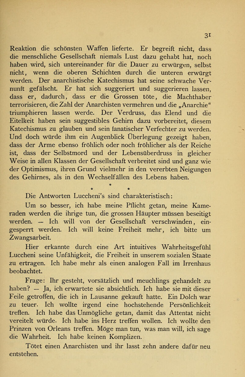 Reaktion die schönsten Waffen lieferte. Er begreift nicht, dass die menschUche Gesellschaft niemals Lust dazu gehabt hat, noch haben wird, sich untereinander für die Dauer zu erwürgen, selbst nicht, wenn die oberen Schichten durch die unteren erwürgt werden. Der anarchistische Katechismus hat seine schwache Ver- nunft gefälscht. Er hat sich suggeriert und suggerieren lassen, dass er, dadurch, dass er die Grossen töte, die Machthaber terrorisieren, die Zahl der Anarchisten vermehren und die „Anarchie triumphieren lassen werde. Der Verdruss, das Elend und die Eitelkeit haben sein suggestibles Gehirn dazu vorbereitet, diesem Katechismus zu glauben und sein fanatischer Verfechter zu werden. Und doch würde ihm ein Augenblick Überlegung gezeigt haben, dass der Arme ebenso fröhlich oder noch fröhlicher als der Reiche ist, dass der Selbstmord und der Lebensüberdruss in gleicher Weise in allen Klassen der Gesellschaft verbreitet sind und ganz wie der Optimismus, ihren Grund vielmehr in den vererbten Neigungen des Gehirnes, als in den Wechselfällen des Lebens haben. » * * Die Antworten Luccheni's sind charakteristisch: Um so besser, ich habe meine Pflicht getan, meine Kame- raden werden die ihrige tun, die grossen Häupter müssen beseitigt werden. — Ich will von der Gesellschaft verschwinden, ein- gesperrt werden. Ich will keine Freiheit mehr, ich bitte um Zwangsarbeit. Hier erkannte durch eine Art intuitives Wahrheitsgefühl Luccheni seine Unfähigkeit, die Freiheit in unserem sozialen Staate zu ertragen. Ich habe mehr als einen analogen Fall im Irrenhaus beobachtet. Frage: Ihr gesteht, vorsätzlich und meuchlings gehandelt zu haben? — Ja, ich erwartete sie absichtlich. Ich habe sie mit dieser Feile getroffen, die ich in Lausanne gekauft hatte. Ein Dolch war zu teuer. Ich wollte irgend eine hochstehende Persönlichkeit treffen. Ich habe das Unmögliche getan, damit das Attentat nicht vereitelt würde. Ich habe ins Herz treffen wollen. Ich wollte den Prinzen von Orleans treffen. Möge man tun, was man will, ich sage die Wahrheit. Ich habe keinen Komplizen. Tötet einen Anarchisten und ihr lasst zehn andere dafür neu entstehen.