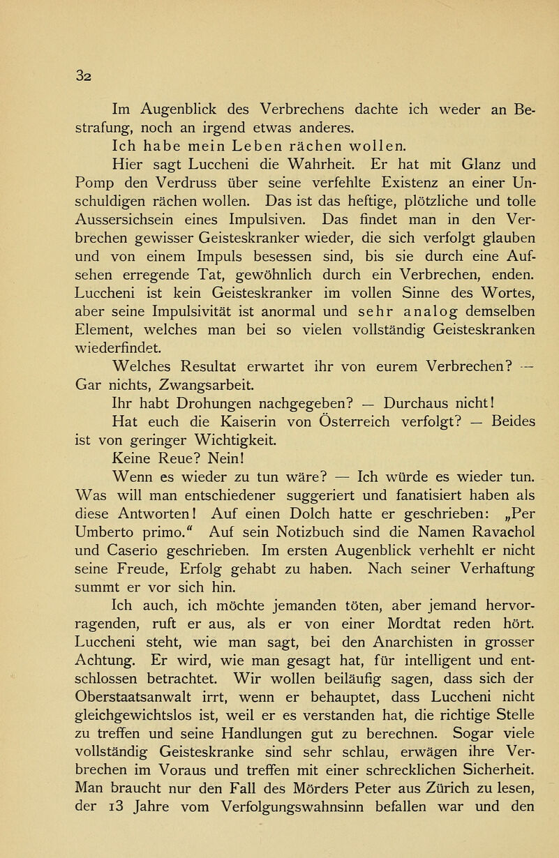 Im Augenblick des Verbrechens dachte ich weder an Be- strafung, noch an irgend etwas anderes. Ich habe mein Leben rächen wollen. Hier sagt Luccheni die Wahrheit. Er hat mit Glanz und Pomp den Verdruss über seine verfehlte Existenz an einer Un- schuldigen rächen wollen. Das ist das heftige, plötzliche und tolle Aussersichsein eines Impulsiven. Das findet man in den Ver- brechen gewisser Geisteskranker wieder, die sich verfolgt glauben und von einem Impuls besessen sind, bis sie durch eine Auf- sehen erregende Tat, gewöhnlich durch ein Verbrechen, enden. Luccheni ist kein Geisteskranker im vollen Sinne des Wortes, aber seine Impulsivität ist anormal und sehr analog demselben Element, welches man bei so vielen vollständig Geisteskranken wiederfindet. Welches Resultat erwartet ihr von eurem Verbrechen? — Gar nichts, Zwangsarbeit. Ihr habt Drohungen nachgegeben? — Durchaus nicht 1 Hat euch die Kaiserin von Österreich verfolgt? — Beides ist von geringer Wichtigkeit. Keine Reue? Nein! Wenn es wieder zu tun wäre? — Ich würde es wieder tun. Was will man entschiedener suggeriert und fanatisiert haben als diese Antworten I Auf einen Dolch hatte er geschrieben: „Per Umberto primo. Auf sein Notizbuch sind die Namen Ravachol und Caserio geschrieben. Im ersten Augenblick verhehlt er nicht seine Freude, Erfolg gehabt zu haben. Nach seiner Verhaftung summt er vor sich hin. Ich auch, ich möchte jemanden töten, aber jemand hervor- ragenden, ruft er aus, als er von einer Mordtat reden hört. Luccheni steht, wie man sagt, bei den Anarchisten in grosser Achtung. Er wird, wie man gesagt hat, für intelligent und ent- schlossen betrachtet. Wir wollen beiläufig sagen, dass sich der Oberstaatsanwalt irrt, wenn er behauptet, dass Luccheni nicht gleichgewichtslos ist, weil er es verstanden hat, die richtige Stelle zu treffen und seine Handlungen gut zu berechnen. Sogar viele vollständig Geisteskranke sind sehr schlau, erwägen ihre Ver- brechen im Voraus und treffen mit einer schrecklichen Sicherheit. Man braucht nur den Fall des Mörders Peter aus Zürich zu lesen, der i3 Jahre vom Verfolgungswahnsinn befallen war und den