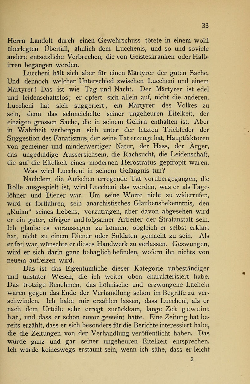 Herrn Landolt durch einen Gewehrschuss tötete in einem wohl überlegten Überfall, ähnlich dem Lucchenis, und so und soviele andere entsetzliche Verbrechen, die von Geisteskranken oder Halb- irren begangen werden. Luccheni hält sich aber für einen Märtyrer der guten Sache. Und dennoch welcher Unterschied zwischen Luccheni und einem Märtyrer 1 Das ist wie Tag und Nacht. Der Märtyrer ist edel und leidenschaftslos; er opfert sich allein auf, nicht die anderen. Luccheni hat sich suggeriert, ein Märtyrer des Volkes zu sein, denn das schmeichelte seiner ungeheuren Eitelkeit, der einzigen grossen Sache, die in seinem Gehirn enthalten ist. Aber in Wahrheit verbergen sich unter der letzten Triebfeder der Suggestion des Fanatismus, der seine Tat erzeugt hat, Hauptfaktoren von gemeiner und minderwertiger Natur, der Hass, der Ärger, das ungeduldige Aussersichsein, die Rachsucht, die Leidenschaft, die auf die Eitelkeit eines modernen Herostratus gepfropft waren. Was wird Luccheni in seinem Gefängnis tun? Nachdem die Aufsehen erregende Tat vorübergegangen, die Rolle ausgespielt ist, wird Luccheni das werden, was er als Tage- löhner und Diener war. Um seine Worte nicht zu widerrufen, wird er fortfahren, sein anarchistisches Glaubensbekenntnis, den „Ruhm seines Lebens, vorzutragen, aber davon abgesehen wird er ein guter, eifriger und folgsamer Arbeiter der Strafanstalt sein. Ich glaube es voraussagen zu können, obgleich er selbst erklärt hat, nicht zu einem Diener oder Soldaten gemacht zu sein. Als er frei war, wünschte er dieses Handwerk zu verlassen. Gezwungen, wird er sich darin ganz behaglich befinden, wofern ihn nichts von neuem aufreizen wird. Das ist das Eigentümliche dieser Kategorie unbeständiger und unstäter Wesen, die ich weiter oben charakterisiert habe. Das trotzige Benehmen, das höhnische und erzwungene Lächeln waren gegen das Ende der Verhandlung schon im Begriffe zu ver- schwinden. Ich habe mir erzählen lassen, dass Luccheni, als er nach dem Urteile sehr erregt zurückkam, lange Zeit geweint hat, und dass er schon zuvor geweint hatte. Eine Zeitung hat be- reits erzählt, dass er sich besonders für die Berichte interessiert habe, die die Zeitungen von der Verhandlung veröffentlicht haben. Das würde ganz und gar seiner ungeheuren Eitelkeit entsprechen. Ich würde keineswegs erstaunt sein, wenn ich sähe, dass er leicht 3