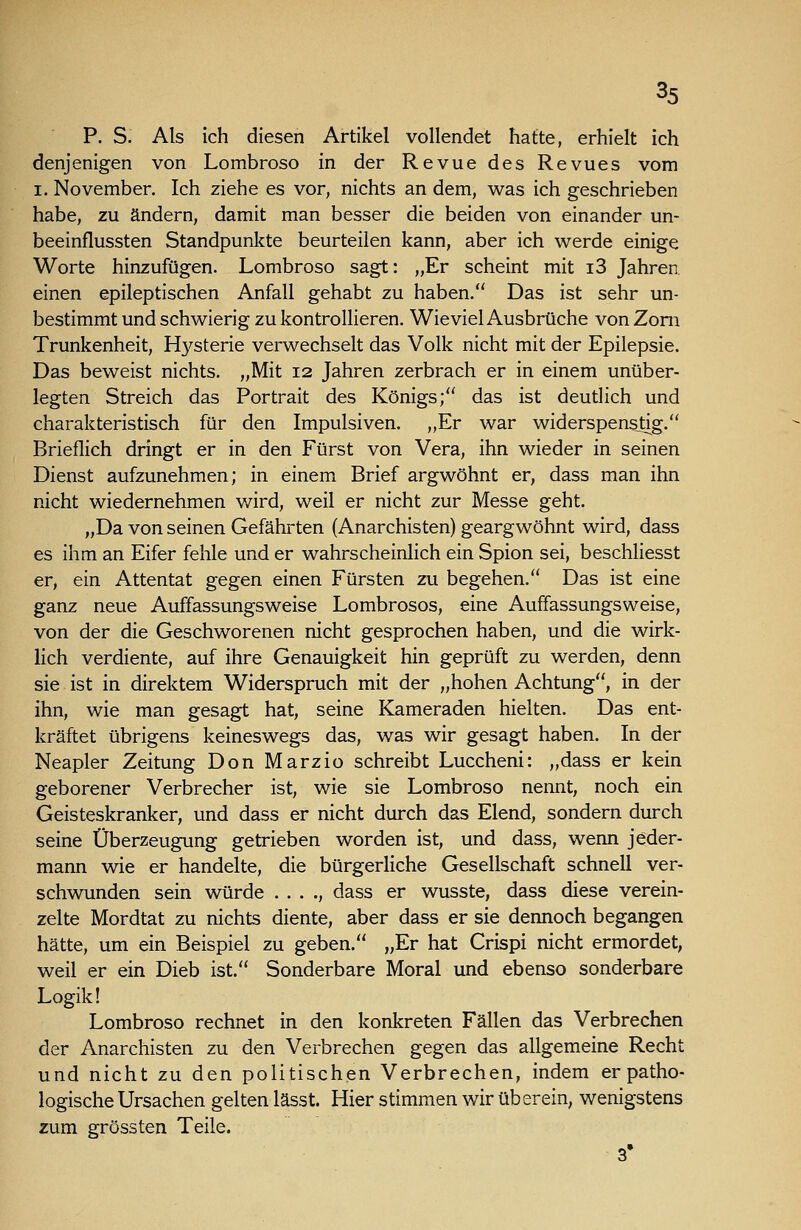 P. S. Als ich diesen Artikel vollendet hatte, erhielt ich denjenigen von Lombroso in der Revue des Revues vom I. November. Ich ziehe es vor, nichts an dem, was ich geschrieben habe, zu ändern, damit man besser die beiden von einander un- beeinflussten Standpunkte beurteilen kann, aber ich werde einige Worte hinzufügen. Lombroso sagt: „Er scheint mit i3 Jahren, einen epileptischen Anfall gehabt zu haben. Das ist sehr un- bestimmt und schwierig zu kontrollieren. Wieviel Ausbrüche von Zoni Trunkenheit, Hysterie verwechselt das Volk nicht mit der Epilepsie. Das beweist nichts. „Mit 12 Jahren zerbrach er in einem unüber- legten Streich das Portrait des Königs; das ist deutlich und charakteristisch für den Impulsiven. „Er war widerspenstig. Brieflich dringt er in den Fürst von Vera, ihn wieder in seinen Dienst aufzunehmen; in einem Brief argwöhnt er, dass man ihn nicht wiedernehmen wird, weil er nicht zur Messe geht. „Da von seinen Gefährten (Anarchisten) geargwöhnt wird, dass es ihm an Eifer fehle und er wahrscheinlich ein Spion sei, beschliesst er, ein Attentat gegen einen Fürsten zu begehen. Das ist eine ganz neue Auffassungsweise Lombrosos, eine Auffassungsweise, von der die Geschworenen nicht gesprochen haben, und die wirk- lich verdiente, auf ihre Genauigkeit hin geprüft zu werden, denn sie ist in direktem Widerspruch mit der „hohen Achtung, in der ihn, wie man gesagt hat, seine Kameraden hielten. Das ent- kräftet übrigens keineswegs das, was wir gesagt haben. In der Neapler Zeitung Don Marzio schreibt Luccheni: „dass er kein geborener Verbrecher ist, wie sie Lombroso nennt, noch ein Geisteskranker, und dass er nicht durch das Elend, sondern durch seine Überzeugung getrieben worden ist, und dass, wenn jeder- mann wie er handelte, die bürgerliche Gesellschaft schnell ver- schwunden sein würde . . . ., dass er wusste, dass diese verein- zelte Mordtat zu nichts diente, aber dass er sie dennoch begangen hätte, um ein Beispiel zu geben. „Er hat Crispi nicht ermordet, weil er ein Dieb ist. Sonderbare Moral und ebenso sonderbare Logik! Lombroso rechnet in den konkreten Fällen das Verbrechen der Anarchisten zu den Verbrechen gegen das allgemeine Recht und nicht zu den politischen Verbrechen, indem er patho- logische Ursachen gelten lässt. Hier stimmen wir überein, wenigstens zum grössten Teile. 3'