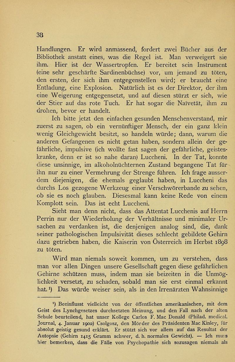 33 Handlungen. Er wird anmassend, fordert zwei Bücher aus der Bibliothek anstatt eines^ was die Regel ist. Man verweigert sie ihm. Hier ist der Wassertropfen. Er bereitet sein Instrument (eine sehr geschärfte Sardinenbüchse) vor, um jemand zu töten, den ersten, der sich ihm entgegenstellen wird; er braucht eine Entladung, eine Explosion. Natürlich ist es der Direktor, der ihm eine Weigerung entgegensetzt, und auf diesen stürzt er sich, wie der Stier auf das rote Tuch. Er hat sogar die Naivetät, ihm zu drohen, bevor er handelt. Ich bitte jetzt den einfachen gesunden Menschenverstand, m.ir zuerst zu sagen, ob ein vernünftiger Mensch, der ein ganz klein wenig Gleichgewicht besitzt, so handeln würde; dann, warum die anderen Gefangenen es nicht getan haben, sondern allein der ge- fährliche, impulsive (ich wollte fast sagen der gefährliche, geistes- kranke, denn er ist so nahe daran) Luccheni. In der Tat, konnte diese unsinnige, im alkoholnüchternen Zustand begangene Tat für ihn nur zu einer Vermehrung der Strenge führen. Ich frage ausser- dem diejenigen, die ehemals geglaubt haben, in Luccheni das durchs Los gezogene Werkzeug einer Verschwörerbande zu sehen, ob sie es noch glauben. Diesesmal kann keine Rede von einem Komplott sein. Das ist echt Luccheni. Sieht man denn nicht, dass das Attentat Lucchenis auf Herrn Perrin nur der Wiederholung der Verhältnisse und minimaler Ur- sachen zu verdanken ist, die denjenigen analog sind, die, dank seiner pathologischen Impulsivität dieses schlecht gebildete Gehirn dazu getrieben haben, die Kaiserin von Österreich im Herbst 1898 zu töten. Wird man niemals soweit kommen, um zu verstehen, dass man vor allen Dingen unsere Gesellschaft gegen diese gefährlichen Gehirne schützen muss, indem man sie beizeiten in die Unmög- lichkeit versetzt, zu schaden, sobald man sie erst einmal erkannt hat. ^) Das würde weiser sein, als in den Irrenärzten Wahnsinnige ') Beeinflusst vielleicht von der öffentlichen amerikanischen, mit dem Geist des Lynchgesetzes durchsetzten Meinung, und den Fall nach der alten Schule beurteilend, hat unser Kollege Carlos F. Mac Donald (Philad. medical. Journal, 4. Januar 1902) Csolgosz, den Mörder des Präsidenten Mac Kinley, für absolut geistig gesund erklärt. Er stützt sich vor allem auf das Resultat der Autopsie (Gehirn 1415 Gramm schwer, d. h. normales Gewicht). — Ich muss hier bemerken, dass die Fälle von Psychopathie sich sozusagen niemals als