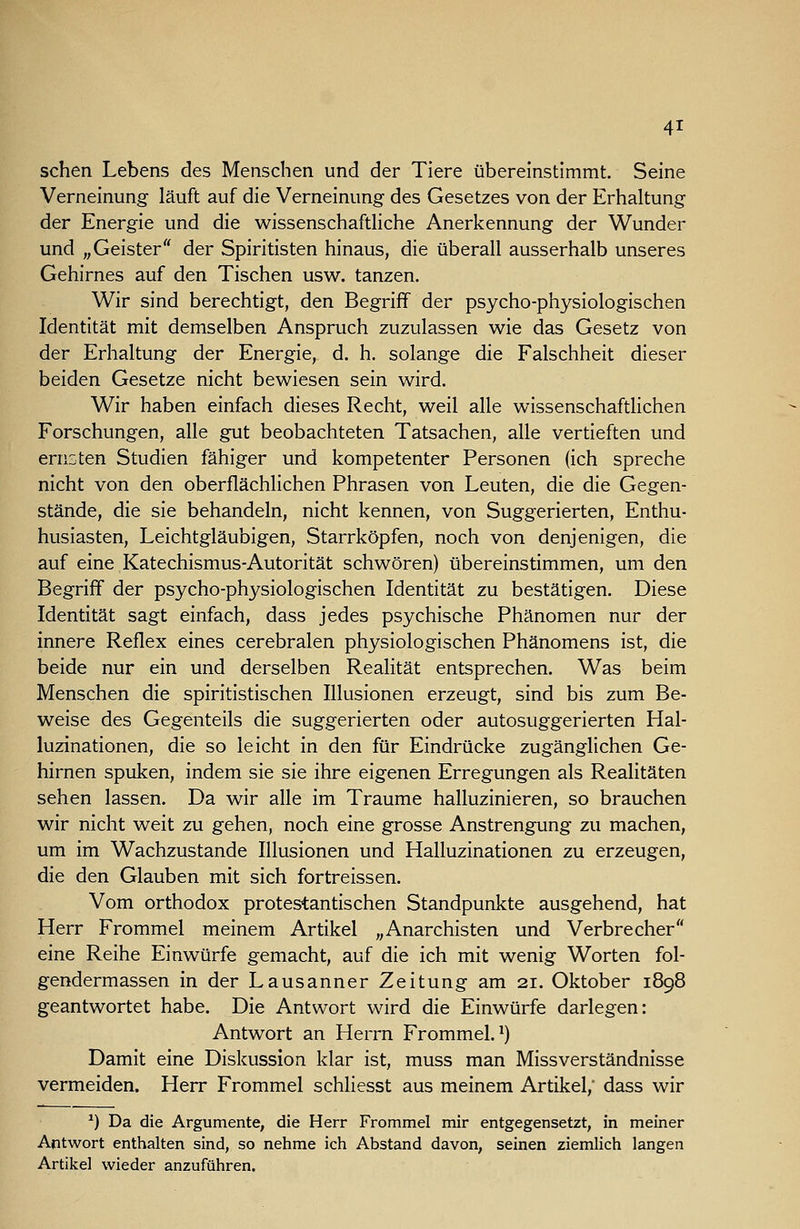 sehen Lebens des Menschen und der Tiere übereinstimmt. Seine Verneinung läuft auf die Verneinung des Gesetzes von der Erhaltung der Energie und die wissenschaftliche Anerkennung der Wunder und „Geister der Spiritisten hinaus, die überall ausserhalb unseres Gehirnes auf den Tischen usw. tanzen. Wir sind berechtigt, den Begriff der psycho-physiologischen Identität mit demselben Anspruch zuzulassen wie das Gesetz von der Erhaltung der Energie, d. h. solange die Falschheit dieser beiden Gesetze nicht bewiesen sein wird. Wir haben einfach dieses Recht, weil alle wissenschafthchen Forschungen, alle gut beobachteten Tatsachen, alle vertieften und ernsten Studien fähiger und kompetenter Personen (ich spreche nicht von den oberflächlichen Phrasen von Leuten, die die Gegen- stände, die sie behandeln, nicht kennen, von Suggerierten, Enthu- husiasten. Leichtgläubigen, Starrköpfen, noch von denjenigen, die auf eine Katechismus-Autorität schwören) übereinstimmen, um den Begriff der psycho-physiologischen Identität zu bestätigen. Diese Identität sagt einfach, dass jedes psychische Phänomen nur der innere Reflex eines cerebralen physiologischen Phänomens ist, die beide nur ein und derselben Realität entsprechen. Was beim Menschen die spiritistischen Illusionen erzeugt, sind bis zum Be- weise des Gegenteils die suggerierten oder autosuggerierten Hal- luzinationen, die so leicht in den für Eindrücke zugänglichen Ge- hirnen spuken, indem sie sie ihre eigenen Erregungen als Realitäten sehen lassen. Da wir alle im Traume halluzinieren, so brauchen wir nicht weit zu gehen, noch eine grosse Anstrengung zu machen, um im Wachzustande Illusionen und Halluzinationen zu erzeugen, die den Glauben mit sich fortreissen. Vom orthodox protestantischen Standpunkte ausgehend, hat Herr Frommel meinem Artikel „Anarchisten und Verbrecher eine Reihe Einwürfe gemacht, auf die ich mit wenig Worten fol- gendermassen in der Laus anner Zeitung am 21. Oktober 1898 geantwortet habe. Die Antwort wird die Einwürfe darlegen: Antwort an Herrn Frommel.^) Damit eine Diskussion klar ist, muss man Missverständnisse vermeiden. Herr Frommel schliesst aus meinem Artikel,* dass wir ^) Da die Argumente, die Herr Frommel mir entgegensetzt, in meiner Antwort enthalten sind, so nehme ich Abstand davon, seinen ziemlich langen Artikel wieder anzuführen.