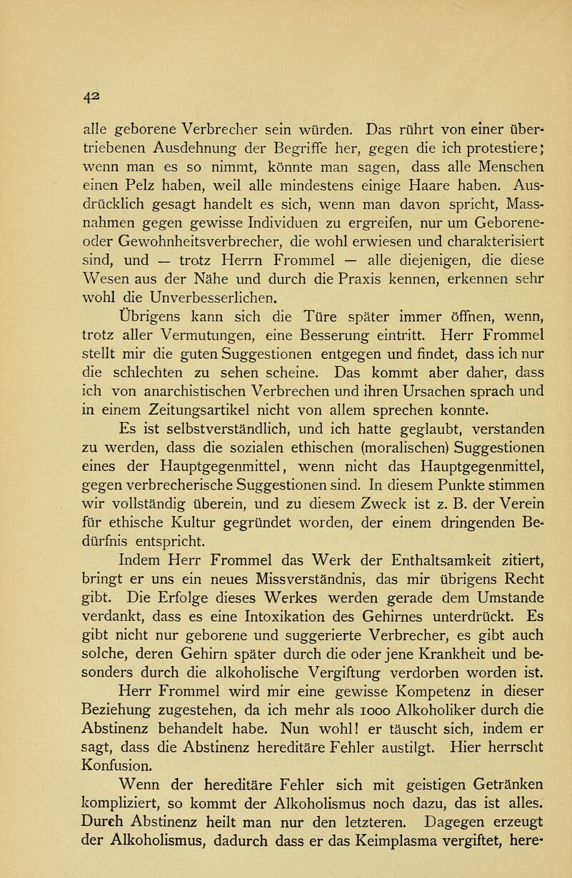 alle geborene Verbrecher sein würden. Das rührt von einer über- triebenen Ausdehnung der Begriffe her, gegen die ich protestiere; wenn man es so nimmt, könnte man sagen, dass alle Menschen einen Pelz haben, weil alle mindestens einige Haare haben. Aus- drücklich gesagt handelt es sich, wenn man davon spricht, Mass- nahmen gegen gewisse Individuen zu ergreifen, nur um Geborene- oder Gewohnheitsverbrecher, die wohl erwiesen und charakterisiert sind, und — tratz Herrn Frommel — alle diejenigen, die diese Wesen aus der Nähe und durch die Praxis kennen, erkennen sehr wohl die Unverbesserlichen. Übrigens kann sich die Türe später immer öffnen, wenn, trotz aller Vermutungen, eine Besserung eintritt. Herr Fromme! stellt mir die guten Suggestionen entgegen und findet, dass ich nur die schlechten zu sehen scheine. Das kommt aber daher, dass ich von anarchistischen Verbrechen und ihren Ursachen sprach und in einem Zeitungsartikel nicht von allem sprechen konnte. Es ist selbstverständlich, und ich hatte geglaubt, verstanden zu werden, dass die sozialen ethischen (moralischen) Suggestionen eines der Hauptgegenmittel, wenn nicht das Hauptgegenmittel, gegen verbrecherische Suggestionen sind. In diesem Punkte stimmen wir vollständig überein, und zu diesem Zweck ist z. B. der Verein für ethische Kultur gegründet worden, der einem dringenden Be^ dürfnis entspricht. Indem Herr Frommel das Werk der Enthaltsamkeit zitiert, bringt er uns ein neues Missverständnis, das mir übrigens Recht gibt. Die Erfolge dieses Werkes werden gerade dem Umstände verdankt, dass es eine Intoxikation des Gehirnes unterdrückt. Es gibt nicht nur geborene und suggerierte Verbrecher, es gibt auch solche, deren Gehirn später durch die oder jene Krankheit und be- sonders durch die alkoholische Vergiftung verdorben worden ist. Herr Frommel wird mir eine gewisse Kompetenz in dieser Beziehung zugestehen, da ich mehr als icoo Alkoholiker durch die Abstinenz behandelt habe. Nun wohll er täuscht sich, indem er sagt, dass die Abstinenz hereditäre Fehler austilgt. Hier herrscht Konfusion. Wenn der hereditäre Fehler sich mit geistigen Getränken kompliziert, so kommt der Alkoholismus noch dazu, das ist alles. Durch Abstinenz heilt man nur den letzteren. Dagegen erzeugt der Alkoholismus, dadurch dass er das Keimplasma vergiftet, here*